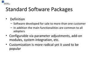 Standard Software Packages Definition Software developed for sale to more than one customer In addition the main functionalities are common to all adopters Configurable via parameter adjustments, add-on modules, system integration, etc. Customization is more radical yet it used to be popular 