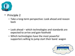 Principle 2 Take a long-term perspective: Look ahead and reason back Look ahead – which technologies and standards are expected to arrive and gain foothold Which technologies have the most powerful  supporters willing to jump start their band  wagon 