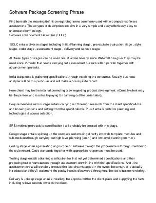 Software Package Screening Phrase
Find beneath the meaning/definition regarding terms commonly used within computer software
assessment. These types of descriptions receive in a very simple and easy effortlessly easy to
understand terminology.
Software advancement life routine (SDLC)


 SDLC entails diverse stages including Initial/Planning stage , prerequisite evaluation stage , style
stage , code stage , assessment stage , delivery and upkeep stage.


All these types of stages can be used one at a time linearly since Waterfall design or they may be
used since V-model that needs carrying out assessment pursuits within parallel together with
advancement pursuits.


Initial stage entails gathering specifications through reaching the consumer. Usually business
analyzer will do this particular and will make a prerequisite record.


Here client may be the internal promoting crew regarding product development. nOrmally client may
be the person who is actually paying for carrying out the undertaking.


Requirement evaluation stage entails carrying out thorough research from the client specifications
and knowing options and setting from the specifications. Plus it entails tentative planning and
technologies & source selection.



SRS (method prerequisite specification ) will probably be created with this stage.

Design stage entails splitting up the complete undertaking directly into web template modules and
sub-modules through carrying out high level planning (l.m.n ) and low-level planning (m.m.n ).

Coding stage entails generating origin code or software through the programmers through mentioning
the style record. Code standards together with appropriate responses must be used.

Testing stage entails obtaining clarification for that not yet determined specifications and then
producing test circumstances through assessment crew in line with the specifications. And , the
assessment crew will certainly execute the test circumstances in the event the construct is actually
introduced and they'll statement the pesky insects discovered throughout the test situation rendering.

Delivery & upkeep stage entails installing the approval within the client place and supplying the facts
including relieve records towards the client.
 