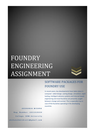 FOUNDRY
ENGINEERING
ASSIGNMENT
A K S H A N S H M I S H R A
R e g . N u m b e r : 1 0 2 1 3 1 0 3 3 4
C o l l e g e : S R M U n i v e r s i t y
a k s h a n s h m i s h r a 1 1 @ g m a i l . c o m
SOFTWARE PACKAGES FOR
FOUNDRY USE
In recent years, key developments have taken place in
computer- aided design, casting design, simulation, rapid
tooling, intelligent advisory systems and Internet based
engineering and most foundries are presently caught
between change and survival. This is especially true in
case of the foundries operating in the developing
countries.
 