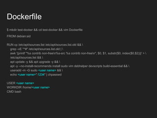 Dockerfile
$ mkdir test-docker && cd test-docker && vim Dockerfile
FROM debian:sid
RUN cp /etc/apt/sources.list /etc/apt/sources.list.old && 
grep -vE "^#" /etc/apt/sources.list.old | 
awk '{printf "%s contrib non-freen%s-src %s contrib non-freen", $0, $1, substr($0, index($0,$2))}' > 
/etc/apt/sources.list && 
apt update -y && apt upgrade -y && 
apt -y --no-install-recommends install sudo vim debhelper devscripts build-essential && 
useradd -m -G sudo <user name> && 
echo <user name>":1234" | chpasswd
USER <user name>
WORKDIR /home/<user name>
CMD bash
 
