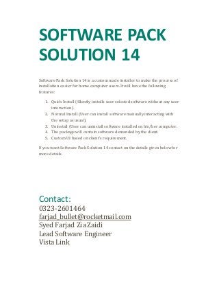 SOFTWARE PACK 
SOLUTION 14 
Software Pack Solution 14 is a custom made installer to make the process of 
installation easier for home computer users. It will have the following 
features: 
1. Quick Install (Silently installs user selected software without any user 
interaction). 
2. Normal Install (User can install software manually interacting with 
the setup as usual). 
3. Uninstall (User can uninstall software installed on his/her computer. 
4. The package will contain software demanded by the client. 
5. Custom UI based on client’s requirement. 
If you want Software Pack Solution 14 contact on the details given below for 
more details. 
Contact: 
0323-2601464 
farjad_bullet@rocketmail.com 
Syed Farjad Zia Zaidi 
Lead Software Engineer 
Vista Link 
