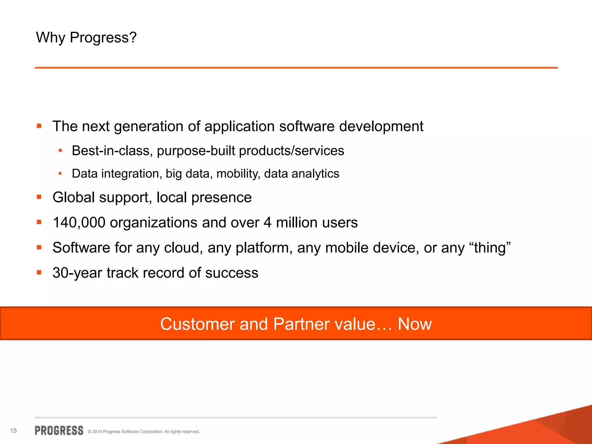 © 2014 Progress Software Corporation. All rights reserved.15
Why Progress?
 The next generation of application software development
• Best-in-class, purpose-built products/services
• Data integration, big data, mobility, data analytics
 Global support, local presence
 140,000 organizations and over 4 million users
 Software for any cloud, any platform, any mobile device, or any “thing”
 30-year track record of success
Customer and Partner value… Now
 