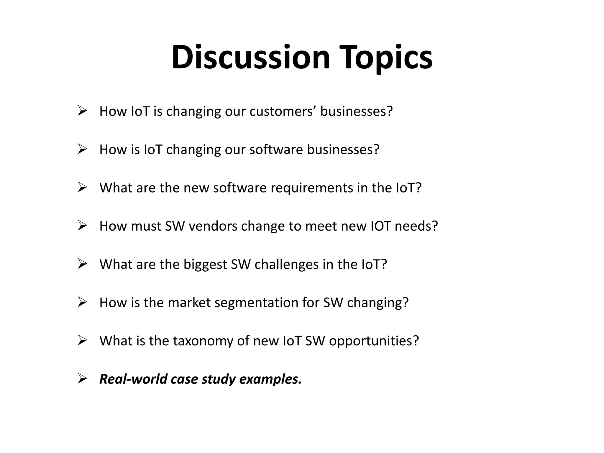 Discussion Topics
 How IoT is changing our customers’ businesses?
 How is IoT changing our software businesses?
 What are the new software requirements in the IoT?
 How must SW vendors change to meet new IOT needs?
 What are the biggest SW challenges in the IoT?
 How is the market segmentation for SW changing?
 What is the taxonomy of new IoT SW opportunities?
 Real-world case study examples.
 