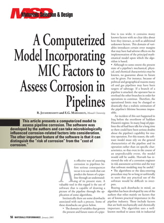 56 MATERIALS PERFORMANCE January 2005
A Computerized
Model Incorporating
MIC Factors to
Assess Corrosion in
Pipelines
R. JAVAHERDASHTI and E.G. MARHAMATI, Monash University
This article presents a computerized model to
assess pipeline corrosion. The software was
developed by the authors and can take microbiologically
influenced corrosion-related factors into consideration.
The other important feature of the software is that it can
distinguish the “risk of corrosion” from the “cost of
corrosion.”
A
n eﬀective way of assessing
corrosion in pipelines be-
fore serious consequences
occur is to use tools that can
predict the future of a pipe-
line through an understand-
ing of its present state. A
valuable tool in this regard is the use of
software that is capable of drawing a
picture of the pipeline through the ap-
plication of some algorithms.
Intrinsically there are some drawbacks
associated with such a process. Some of
these drawbacks are given below.
• The domain of variables that govern
the present and future states of a pipe-
line is too wide; it contains many
known factors with no clear idea about
how they interact, as well as additional
unknown factors. This domain of vari-
ables introduces certain error margins
that may have had adverse eﬀects on the
implementation of the principal math-
ematical model upon which the algo-
rithm is based.
• Although to some extent the present
state of a pipeline’s mechanical, physi-
cal, and chemical characteristics may be
known, no guarantee about its future
can be given. For instance, because of
political and geographical reasons many
oil and gas pipelines may have been
targets of sabotage. If a branch of a
pipeline is attacked, the operator has to
overload the other branches in order for
operations to continue. Therefore, the
operational limits may be changed so
drastically that a realistic estimation of
the pipeline’s lifetime becomes impos-
sible.
An incident of this sort happened in
Iraq before the overthrow of Saddam
Hussein’s regime. In many Iraqi oil pipe-
lines the oil had been idle for a long time
so there could have been serious doubts
about the pipeline’s capability for rou-
tine operation. For this reason, the soft-
ware model must rely on the general
characteristics of the pipeline and its
operation rather than on speciﬁc char-
acteristics, so that even in the course of
an unpredictable event, the model
would still be usable. Horvath has re-
viewed the role of a corrosion engineer
in risk assessment activities and the way
that software modeling may be useful.1
• The algorithms or the data-entering
procedure may be so long or unfriendly
to users that any practical use of the
software would be diﬃcult to inter-
pret.
Bearing such drawbacks in mind, an
algorithm has been developed by one of the
authors that relies mainly on factors that
are of known practical importance in the
pipeline industry. These include factors
that are both mechanically and chemically
important. The algorithm uses a well-
known method to assess risk in industrial
JAN 2005 MP pp 52-96.indd 56
JAN 2005 MP pp 52-96.indd 56 12/13/04 8:00:27 AM
12/13/04 8:00:27 AM
 
