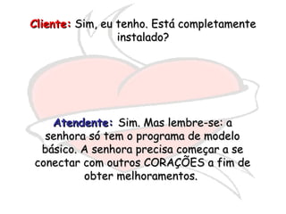 Cliente:  Sim, eu tenho. Está completamente instalado? Atendente:   Sim. Mas lembre-se: a senhora só tem o programa de modelo básico. A senhora precisa começar a se conectar com outros CORAÇÕES a fim de obter melhoramentos.  