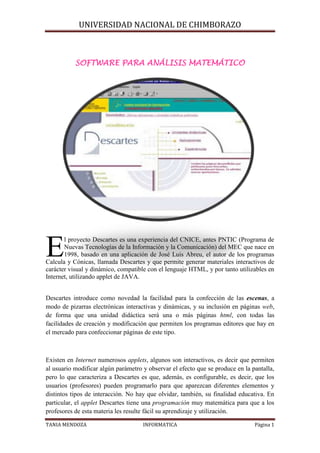 SOFTWARE PARA ANÁLISIS MATEMÁTICO<br />447040104140  <br />  <br />E<br />l proyecto Descartes es una experiencia del CNICE, antes PNTIC (Programa de Nuevas Tecnologías de la Información y la Comunicación) del MEC que nace en 1998, basado en una aplicación de José Luis Abreu, el autor de los programas Calcula y Cónicas, llamada Descartes y que permite generar materiales interactivos de carácter visual y dinámico, compatible con el lenguaje HTML, y por tanto utilizables en Internet, utilizando applet de JAVA.<br />  <br />Descartes introduce como novedad la facilidad para la confección de las escenas, a modo de pizarras electrónicas interactivas y dinámicas, y su inclusión en páginas web, de forma que una unidad didáctica será una o más páginas html, con todas las facilidades de creación y modificación que permiten los programas editores que hay en el mercado para confeccionar páginas de este tipo.<br />  <br />Existen en Internet numerosos applets, algunos son interactivos, es decir que permiten al usuario modificar algún parámetro y observar el efecto que se produce en la pantalla, pero lo que caracteriza a Descartes es que, además, es configurable, es decir, que los usuarios (profesores) pueden programarlo para que aparezcan diferentes elementos y distintos tipos de interacción. No hay que olvidar, también, su finalidad educativa. En particular, el applet Descartes tiene una programación muy matemática para que a los profesores de esta materia les resulte fácil su aprendizaje y utilización.<br />  <br />Básicamente, Descartes es un sistema de referencia cartesiano interactivo, en el que se pueden configurar y emplear todos los elementos habituales: Origen, ejes, cuadrantes, cuadrícula, puntos, coordenadas, vectores, etc. Permite representar curvas y gráficas dadas por sus ecuaciones, tanto en forma explícita como implícita; en particular permite representar las gráficas de todas las funciones que habitualmente se utilizan en la enseñanza secundaria, tanto en coordenadas cartesianas como en paramétricas o polares. Los elementos que interviene en la definición de las expresiones y ecuaciones pueden ser parámetros modificables por el usuario, lo que hace que las gráficas que se muestran cambien al modificar esos parámetros. <br />  <br />Dispone también de una poderosa herramienta de cálculo que permite evaluar cualquier expresión matemática y escribir el resultado en la escena. Como ocurre en las representaciones gráficas, los elementos que interviene en los cálculos pueden ser parámetros modificables por el usuario, lo que hace que los resultados que se muestran cambien al modificar esos parámetros.<br />  <br />También se pueden representar los elementos geométricos elementales, tanto en el plano como en el espacio: puntos, segmentos, arcos, etc., lo que permite hacer numerosas representaciones geométricas. Como en los casos anteriores, estos elementos pueden depender de parámetros, de forma que la representación cambia cuando el usuario los modifica.<br /> En estos últimos años un numeroso equipo de profesores ha realizado cientos de aplicaciones y desarrollado un buen número de unidades didácticas que recorren la práctica totalidad del currículo de la ESO y Bachillerato.<br />Estas aplicaciones están disponibles en el servidor de Internet del CNICE (Centro Nacional de Información y Comunicación Educativa).  En este servidor se pueden encontrar los siguientes apartados:<br />  <br />Unidades Didácticas: acceso a la relación de Unidades Didácticas desarrolladas en el PNTIC con el nippe Descartes que están clasificadas por niveles y cursos; aunque también ofrece un buscador que permite acceder a las páginas por su contenido, lo que facilita la localización de unidades que tratan un determinado tema. <br />  <br />Aplicaciones: esta es la zona destinada a las aplicaciones desarrolladas por los profesores que quieran publicar sus trabajos. Hay que resaltar la calidad de los trabajos realizados por los alumnos de los cursos, ya que no se han limitado a hacer el ejercicio final que se les pedía, como aplicación de programación del applet Descartes, sino que, en muchos, casos han realizado Unidades Didácticas muy completas y con una presentación excelente. <br />  <br />Experiencias: se recogen, en esta zona, las experiencias llevadas a cabo por los profesores en el aula, con sus alumnos. <br />Buscador: Permite localizar en Descartes las aplicaciones relacionadas con un tema dado. <br />  <br />Descarga: Se dan instrucciones para descargar las Unidades Didácticas y las Aplicaciones en el ordenador local, de forma que puedan utilizarse todas las Unidades Didácticas y las Aplicaciones sin necesidad de estar conectados a la red. <br />  <br />Formación: Se accede a las páginas del curso de autoformación, que consta de cinco prácticas y el desarrollo de una aplicación. <br /> <br /> <br />Valoración didáctica<br />E<br />l Proyecto Descartes es una herramienta de primer orden para visualizar conceptos y procedimientos y técnicas matemáticas, de una forma dinámica y activa. Descartes es de hecho un libro electrónico interactivo que abarca todo el currículo de la ESO y los bachilleratos.  Es especialmente interesante para los temas de geometría y de análisis, aunque también existen unidades y aplicaciones de álgebra, aritmética, probabilidad y estadística. <br />  Hasta ahora muchos profesores han rechazado esta herramienta por pensar que se necesitaba estar conectado a Internet para poder utilizarla con los alumnos.  Está claro que se puede utilizar así, on-line, pero no es necesario estar conectado. El profesor y los alumnos pueden descargar a los ordenadores locales o a disquetes, aplicaciones, unidades didácticas enteras y experiencias, modificarlas y trabajar con sus alumnos sin necesidad de estar conectado a Internet. Para poder trabajar de este modo basta con descargar el motor de Descartes y los ficheros comunes y guardarlos en el disco duro del ordenador. <br /> Las ventajas del proyecto se resumen en los siguientes aspectos:<br />Es controlable por el profesor en un tiempo razonable <br />Es fácil de usar para los alumnos, que no tienen que emplear demasiado tiempo en su aprendizaje <br />Ofrece todos los contenidos del currículo correspondiente al curso donde se vaya a usar. <br />Favorece metodologías activas y de aprendizaje por descubrimiento. <br />Potencia un aprendizaje cooperativo, el trabajo en equipo es esencial <br />Sirva para la atención a la diversidad, permitiendo que los materiales sean flexibles para poder modificarlos tanto cuanto se quiera. <br />  Contenidos<br />Unidades didácticas<br />  Más de 140 unidades didácticas correspondientes a:<br />Primer ciclo de la ESO <br />3º de ESO <br />4º de ESO (Opción A) <br />4º de ESO (Opción B) <br />Taller de Matemáticas <br />1º de Bachillerato de CC.NN. y SS. y Tecnológico <br />2º de Bachillerato de CC.NN. y SS. y Tecnológico <br />1º de Bachillerato de HH. y CC. SS. <br />2º de Bachillerato de HH. y CC. SS. <br />Otros niveles <br />  <br />107251536195<br />  <br />En cada curso podemos encontrar entre 10 y 20 unidades didácticas desarrolladas completamente, con applets animados, introducción teórica y ejercicios de aplicación.<br />  <br />  <br />Unidad: Complejos. 1º de Bachillerato de Ciencias de la Naturaleza y la Salud<br />  <br />  <br />Unidad Funciones. 4º de ESO<br />Aplicaciones:<br />Incluye un catálogo de todas las aplicaciones (más de 160) seleccionadas por bloques temáticos: álgebra, geometría, análisis, estadística; nivel educativo y autor.<br />691515127635  <br />  <br />  <br />Experiencias:<br />En este apartado se incluyen las más de 50 experiencias de aula realizadas por profesores y alumnos. <br />  <br />1148715-4445<br />Aplicación de alumnos de 1º de Bachillerato <br />Metodología<br /> Las aplicaciones de Descartes se pueden utilizar de varias maneras. Se pueden utilizar tanto con la clase completa en el aula de informática trabajando todos los alumnos en equipos de dos, con la misma aplicación o con aplicaciones distintas o bien en el aula ordinaria como pizarra electrónica con un portátil de uso individual para el profesor o un alumno<br />  <br />Para el alumno. La forma más sencilla de usar Descartes es utilizar las páginas donde se hayan insertado las escenas. Es la que utilizarán generalmente los alumnos, o las personas que se acerquen por primera vez a esta aplicación. No se requiere tener ningún conocimiento previo. Bastará con las indicaciones que se hagan en la propia página en la que se habrán señalado las actividades que se deben realizar.<br />Para el profesor. En este caso se necesita tener experiencia con algún editor de páginas web, puede ser un procesador de textos que permita editar este tipo de páginas. El profesor puede editar las páginas que le interesen y modificar la propuesta de actividades, quitando, corrigiendo o añadiendo actividades; esto no requiere más conocimientos que saber usar un procesador de textos. Si además ha practicado con las herramientas de configuración del nippe puede efectuar con facilidad pequeños cambios: colores, poner o quitar ecuaciones, puntos, segmentos, etc.<br />Las escenas interactivas que permiten a los alumnos:<br />Investigar propiedades <br />adquirir y relacionar conceptos <br />aventurar hipótesis y comprobar su validez <br />hacer deducciones <br />establecer propiedades y teoremas <br />plantear y resolver problemas <br />  <br />Alguien puede pensar que material tan amplio y con un potencial didáctico tan grande debe ocupar mucho espacio y que las descargas se pueden eternizar. No es el caso. El motor que permite visualizar los applets y los archivos comunes con todos los índices no ocupa más de 200 K y una unidad didáctica completa está alrededor de los 30 K. Es decir en un simple disquete podemos incorporar unas cuantas unidades y aplicaciones. Los tiempos de descarga no llegan al minuto.<br />  <br />Wiris<br />Requisitos del ordenador del usuario: Ordenador con navegador que admita Java 1.1 o superior (por ejemplo Netscape Navigator 4, Internet Explorer 4 o versiones superiores).<br />Se trata de una aplicación multiplataforma on line (Windows, Linux, Mac, ...)<br />Aplicación desarrollada por Maths for More dentro del programa Innova de la UPC.<br />Es de acceso libre y gratuito.<br />396240252095<br />  <br />Es una plataforma de cálculo matemático que funciona exclusivamente on line a través de cualquier navegador de Internet utilizando un applet de JAVA. Varias CC.AA. la tienen incorporada en sus servidores educativos, entre ellas la CAM, en su servidor www.educamadrid.org<br />  <br />El motor matemático reside en el servidor y no en el ordenador del usuario. Las peticiones de cálculo se realizan vía el protocolo HTTP-POST y CGI. Esto consiste en ejecutar un programa que se comunica con la componente del motor Java y solicita cálculos y espera los resultados, que a la vez vuelve al cliente.<br />  <br />Los usuarios acceden al mismo mediante una interfaz que sirve para leer, presentar y editar documentos y materiales ya existentes, para entrar directamente las expresiones que se quieren calcular, para mostrar los resultados de los cálculos, y para guardar un documento, en formato estándar, para ser usado posteriormente. Incorpora un lenguaje matemático próximo al utilizado en clase de matemáticas.<br />  <br />Wiris permite abordar todos los bloques de la ESO y del bachillerato: el cálculo, el análisis, la geometría, el álgebra, la combinatoria, etc. También incluye el tratamiento de unidades de medida, y representación gráfica de calidad e interactiva.<br /> <br />Contenidos y herramientas:<br />Aritmética: <br />Operaciones con números enteros, racionales, radicales, decimales, reales (incluyendo constantes como p y e ) y complejos.<br />Funciones de divisibilidad (mcm, mcd, primos y factorización) con enteros. Funciones trascendentes de variable real (trigonométricas, exponenciales y logarítmicas). <br />Sucesiones de números: progresiones aritméticas y geométricas. Series.<br />Combinatoria:<br />Cálculo del número de permutaciones, variaciones y combinaciones.<br />Listas y conjuntos. Unión, intersección y complementario de listas y conjuntos.<br />Factorial y números binomiales.<br />Generación de subconjuntos combinatorios.  <br />Álgebra: <br />Operaciones con polinomios con coeficientes numéricos (enteros, racionales, decimales y complejos) o simbólicos (parámetros); funciones de divisibilidad (mcm, mcd, primalidad y factorización). Fracciones algebraicas.<br />Búsqueda de raíces de polinomios: raíces enteras, racionales, radicales, decimales y complejas. Solución de sistemas algebraicos (también con parámetros).<br />Resolución de sistemas generales de ecuaciones (no necesariamente lineales). Resolución numérica de sistemas de ecuaciones.<br />Resolución de sistemas de inecuaciones en una variable.<br />Simplificación de expresiones matemáticas generales.<br /> <br />8820151270<br />  <br />Álgebra lineal:  <br />Álgebra de vectores y matrices. Coeficientes numéricos y simbólicos.<br />Producto escalar y vectorial.<br />Rango, determinante y traza.<br />Resolución de sistemas de ecuaciones lineales con notación matricial (también con parámetros). Sistemas lineales dependientes de parámetros.<br />Álgebra lineal con vectores y matrices con coeficientes simbólicos (expresiones matemáticas formadas por composición de funciones elementales).  <br />Análisis  <br />Representación determinando dominio, asíntotas, máximos, mínimos, puntos singulares, puntos de inflexión, simetrías, etc.<br />Dominio de funciones. Intervalos de monotonía. Asíntotas. Extremos absolutos y relativos. Puntos de inflexión.<br />Límite de funciones.<br />Derivación simbólica. Polinomios de Taylor.<br />Cálculo simbólico de primitivas. Primitivas dependientes de parámetros. Integrales definidas.  <br />Geometría en el plano<br />Creación de figuras geométricas: puntos, vectores, segmentos, rectas, circunferencias, arcos, cónicas, triángulos, poligonales, curvas.<br />Representación de figuras geométricas del plano.<br />Propiedades del tablero: medida, color, zoom, ejes, etc.<br />Exportación a los formatos Portable Document Format de Adobe (pdf) y PostScript.<br />Operaciones con figuras geométricas: intersección, transformación afín, distancia,...<br />Conversión automática de ecuaciones a objetos geométricos.<br />Conversiones entre las diferentes ecuaciones de la recta: explícita, implícita, punto pendiente,<br />