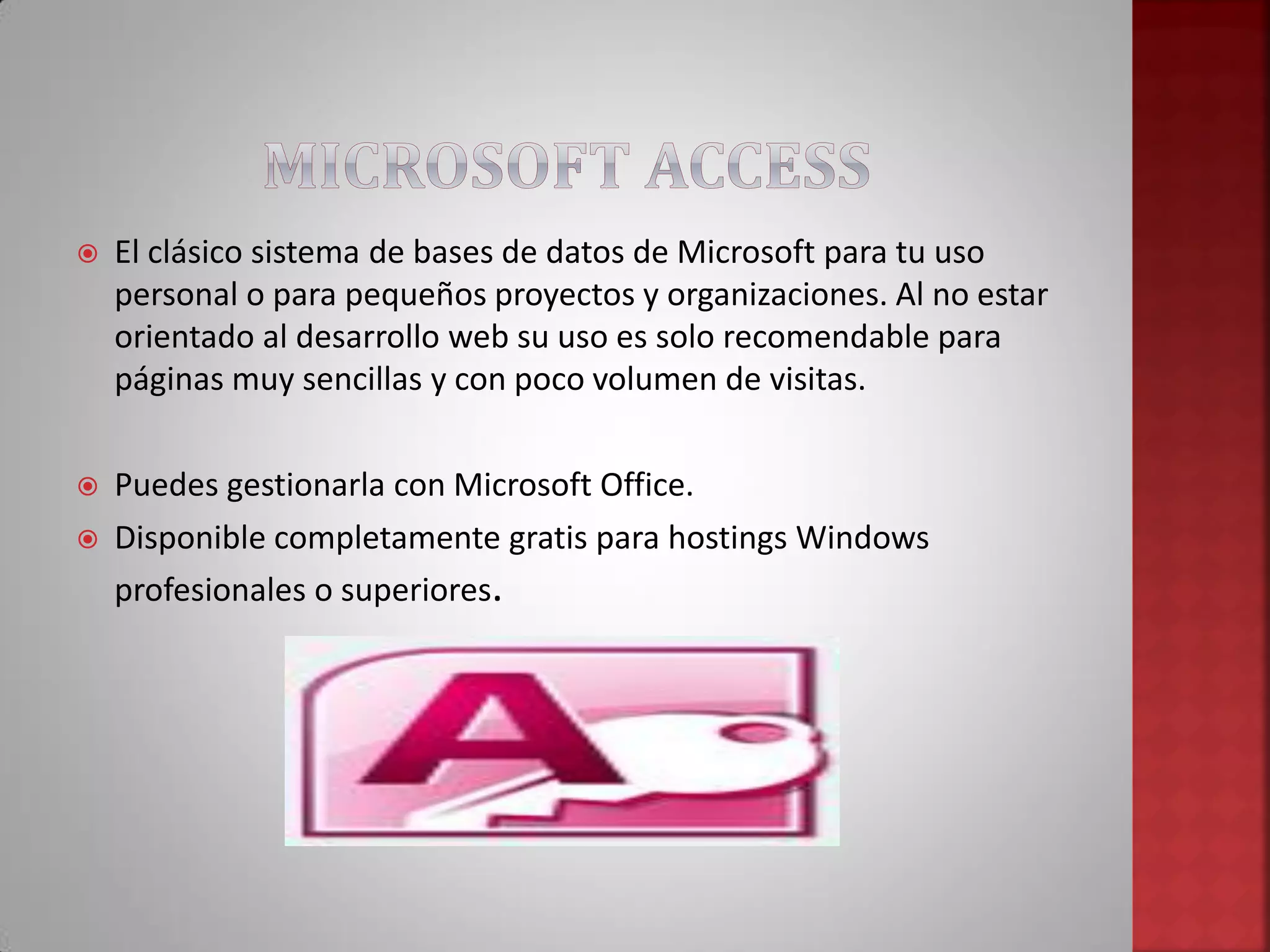  El clásico sistema de bases de datos de Microsoft para tu uso
personal o para pequeños proyectos y organizaciones. Al no estar
orientado al desarrollo web su uso es solo recomendable para
páginas muy sencillas y con poco volumen de visitas.
 Puedes gestionarla con Microsoft Office.
 Disponible completamente gratis para hostings Windows
profesionales o superiores.
 