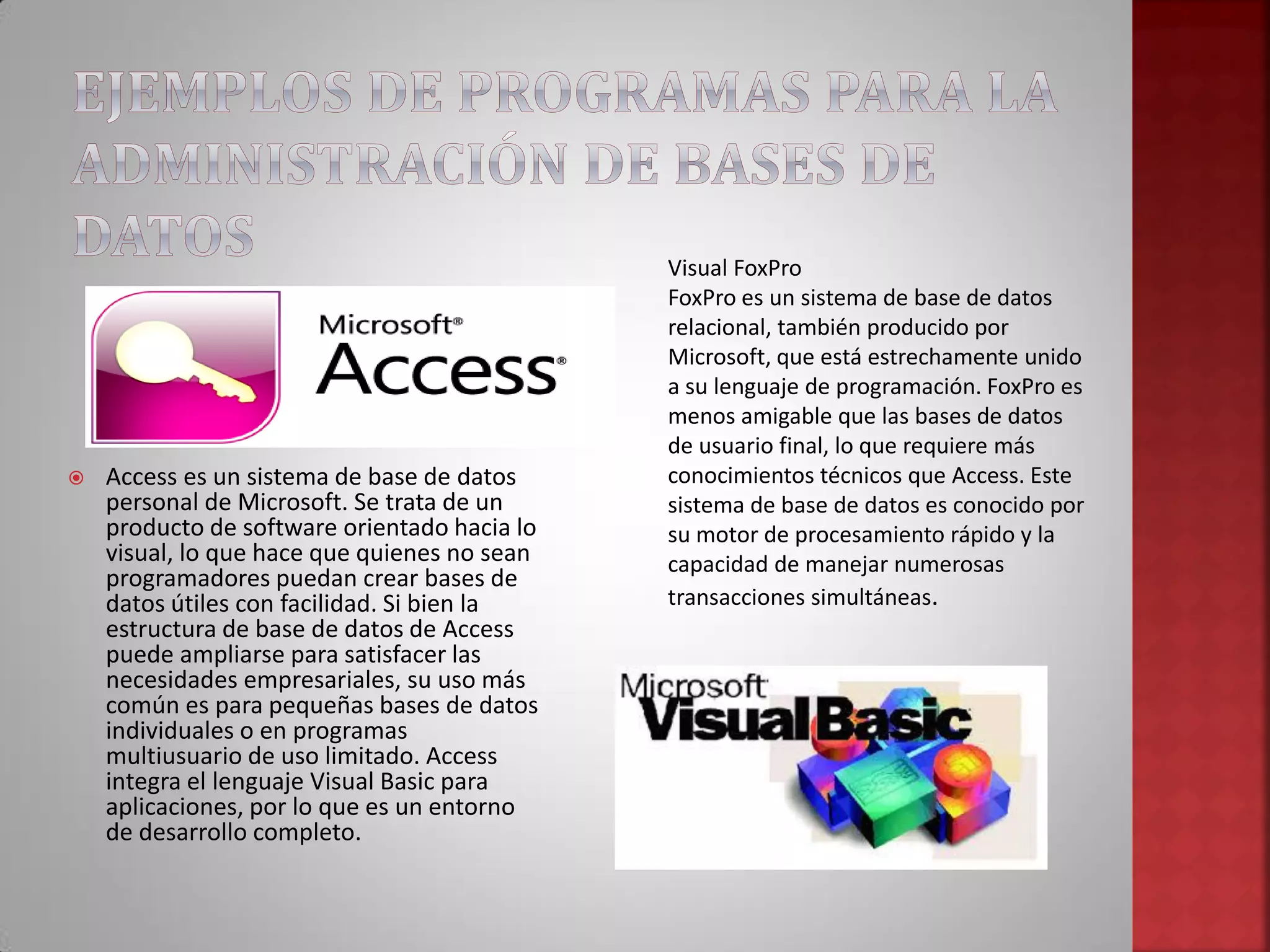  Access es un sistema de base de datos
personal de Microsoft. Se trata de un
producto de software orientado hacia lo
visual, lo que hace que quienes no sean
programadores puedan crear bases de
datos útiles con facilidad. Si bien la
estructura de base de datos de Access
puede ampliarse para satisfacer las
necesidades empresariales, su uso más
común es para pequeñas bases de datos
individuales o en programas
multiusuario de uso limitado. Access
integra el lenguaje Visual Basic para
aplicaciones, por lo que es un entorno
de desarrollo completo.
Visual FoxPro
FoxPro es un sistema de base de datos
relacional, también producido por
Microsoft, que está estrechamente unido
a su lenguaje de programación. FoxPro es
menos amigable que las bases de datos
de usuario final, lo que requiere más
conocimientos técnicos que Access. Este
sistema de base de datos es conocido por
su motor de procesamiento rápido y la
capacidad de manejar numerosas
transacciones simultáneas.
 