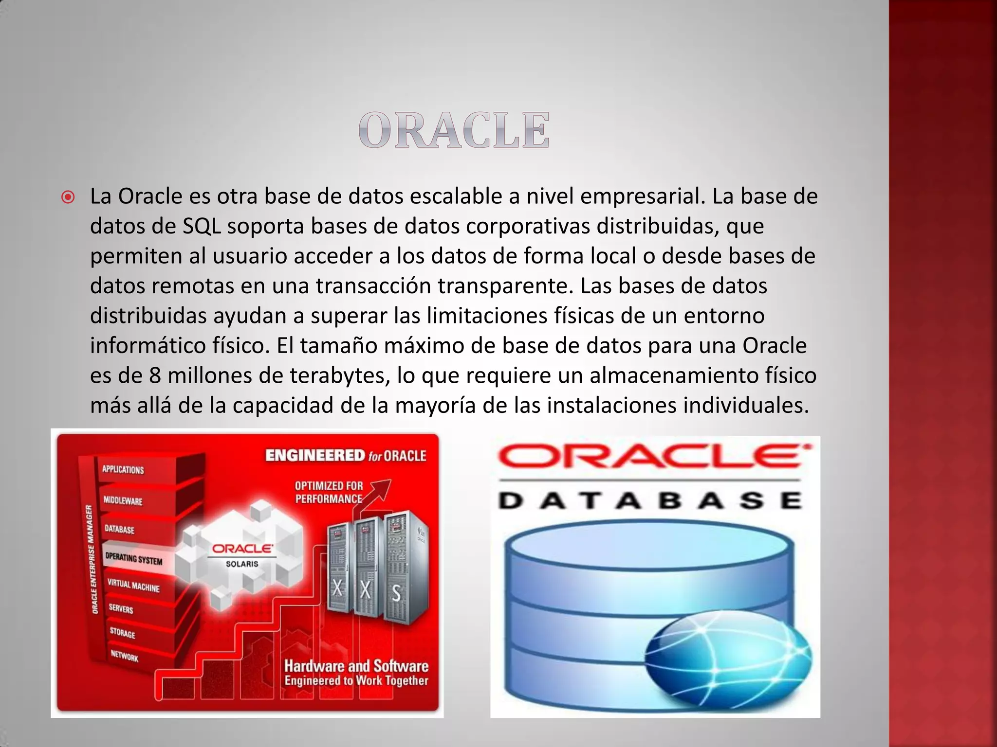  La Oracle es otra base de datos escalable a nivel empresarial. La base de
datos de SQL soporta bases de datos corporativas distribuidas, que
permiten al usuario acceder a los datos de forma local o desde bases de
datos remotas en una transacción transparente. Las bases de datos
distribuidas ayudan a superar las limitaciones físicas de un entorno
informático físico. El tamaño máximo de base de datos para una Oracle
es de 8 millones de terabytes, lo que requiere un almacenamiento físico
más allá de la capacidad de la mayoría de las instalaciones individuales.
 