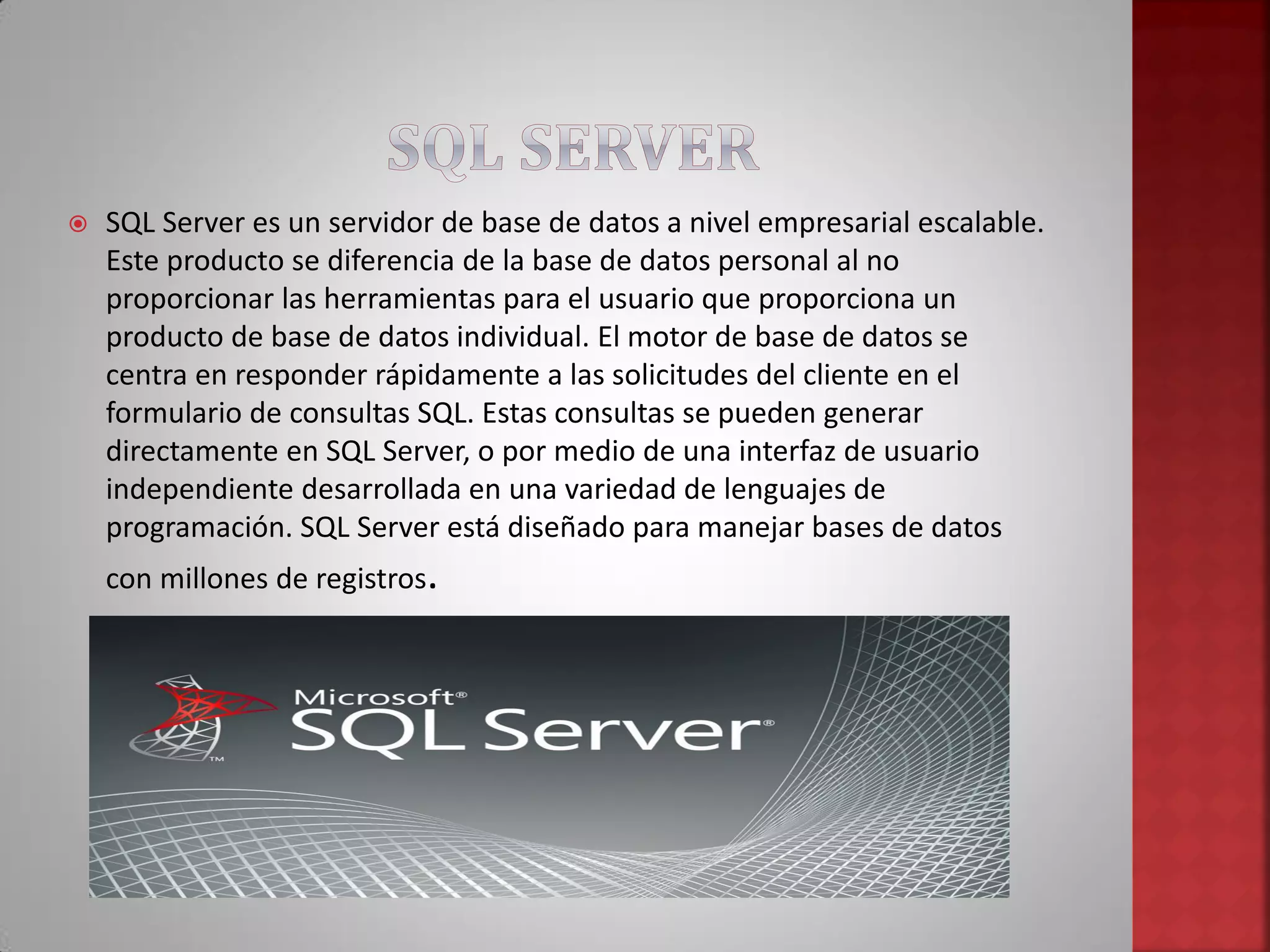  SQL Server es un servidor de base de datos a nivel empresarial escalable.
Este producto se diferencia de la base de datos personal al no
proporcionar las herramientas para el usuario que proporciona un
producto de base de datos individual. El motor de base de datos se
centra en responder rápidamente a las solicitudes del cliente en el
formulario de consultas SQL. Estas consultas se pueden generar
directamente en SQL Server, o por medio de una interfaz de usuario
independiente desarrollada en una variedad de lenguajes de
programación. SQL Server está diseñado para manejar bases de datos
con millones de registros.
 