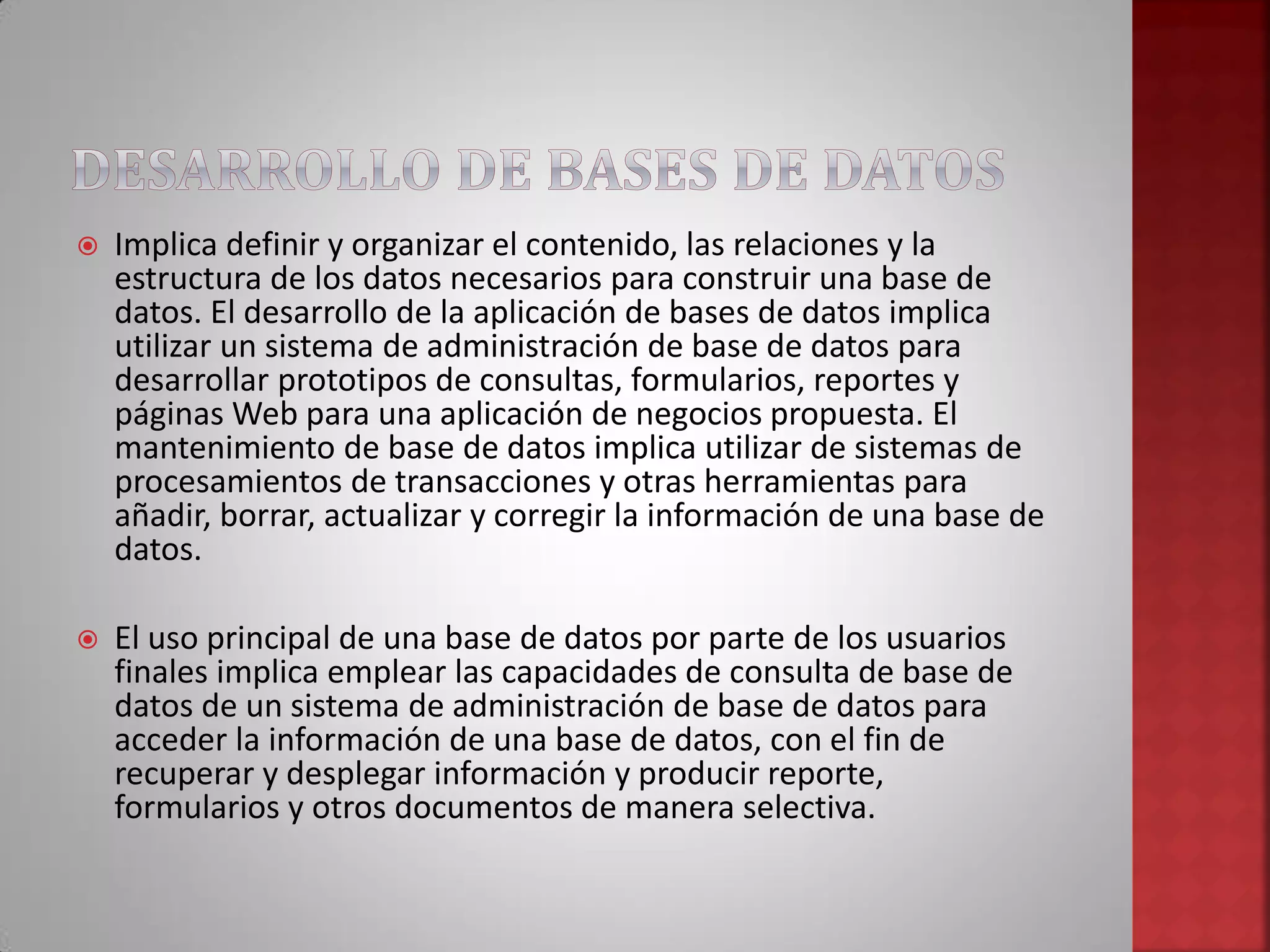  Implica definir y organizar el contenido, las relaciones y la
estructura de los datos necesarios para construir una base de
datos. El desarrollo de la aplicación de bases de datos implica
utilizar un sistema de administración de base de datos para
desarrollar prototipos de consultas, formularios, reportes y
páginas Web para una aplicación de negocios propuesta. El
mantenimiento de base de datos implica utilizar de sistemas de
procesamientos de transacciones y otras herramientas para
añadir, borrar, actualizar y corregir la información de una base de
datos.
 El uso principal de una base de datos por parte de los usuarios
finales implica emplear las capacidades de consulta de base de
datos de un sistema de administración de base de datos para
acceder la información de una base de datos, con el fin de
recuperar y desplegar información y producir reporte,
formularios y otros documentos de manera selectiva.
 