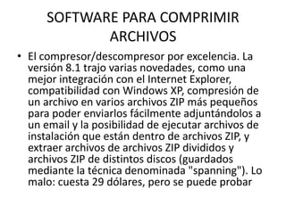 SOFTWARE PARA COMPRIMIR ARCHIVOS El compresor/descompresor por excelencia. La versión 8.1 trajo varias novedades, como una mejor integración con el Internet Explorer, compatibilidad con Windows XP, compresión de un archivo en varios archivos ZIP más pequeños para poder enviarlos fácilmente adjuntándolos a un email y la posibilidad de ejecutar archivos de instalación que están dentro de archivos ZIP, y extraer archivos de archivos ZIP divididos y archivos ZIP de distintos discos (guardados mediante la técnica denominada "spanning"). Lo malo: cuesta 29 dólares, pero se puede probar  