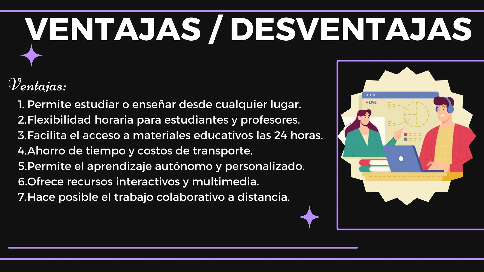 VENTAJAS / DESVENTAJAS
Ventajas:
1. Permite estudiar o enseñar desde cualquier lugar.
2.Flexibilidad horaria para estudiantes y profesores.
3.Facilita el acceso a materiales educativos las 24 horas.
4.Ahorro de tiempo y costos de transporte.
5.Permite el aprendizaje autónomo y personalizado.
6.Ofrece recursos interactivos y multimedia.
7.Hace posible el trabajo colaborativo a distancia.
 
