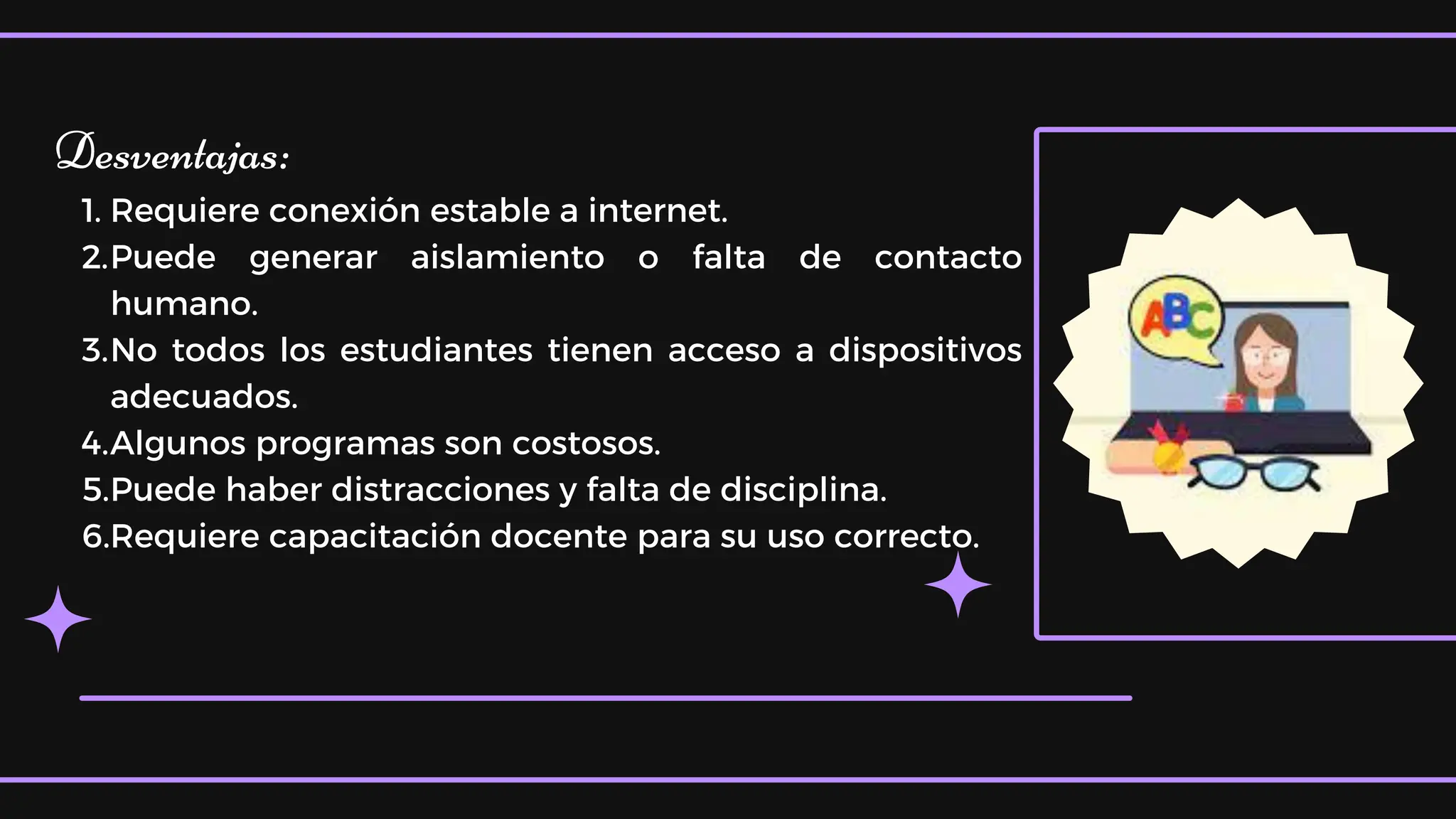 Desventajas:
1. Requiere conexión estable a internet.
2.Puede generar aislamiento o falta de contacto
humano.
3.No todos los estudiantes tienen acceso a dispositivos
adecuados.
4.Algunos programas son costosos.
5.Puede haber distracciones y falta de disciplina.
6.Requiere capacitación docente para su uso correcto.
 