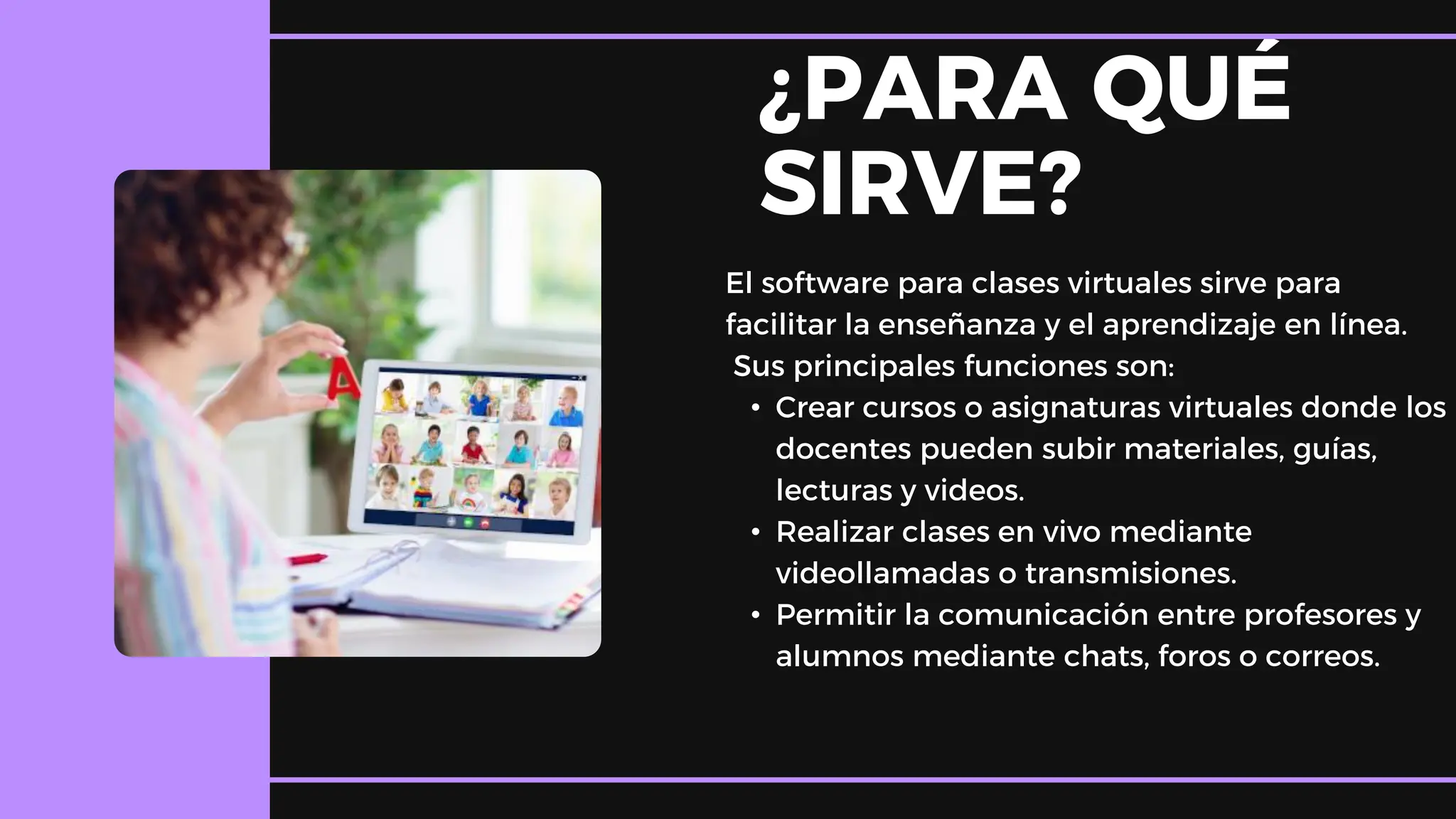 ¿PARA QUÉ
SIRVE?
El software para clases virtuales sirve para
facilitar la enseñanza y el aprendizaje en línea.
Sus principales funciones son:
• Crear cursos o asignaturas virtuales donde los
docentes pueden subir materiales, guías,
lecturas y videos.
• Realizar clases en vivo mediante
videollamadas o transmisiones.
• Permitir la comunicación entre profesores y
alumnos mediante chats, foros o correos.
 