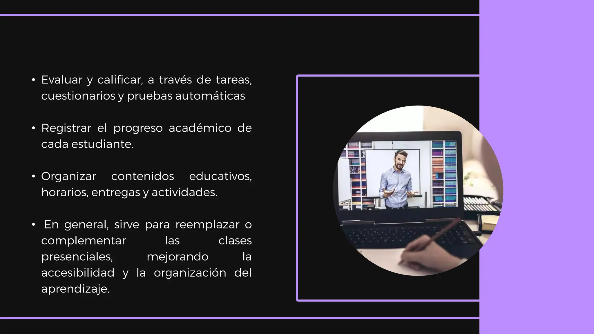 • Evaluar y calificar, a través de tareas,
cuestionarios y pruebas automáticas
• Registrar el progreso académico de
cada estudiante.
• Organizar contenidos educativos,
horarios, entregas y actividades.
• En general, sirve para reemplazar o
complementar las clases
presenciales, mejorando la
accesibilidad y la organización del
aprendizaje.
 