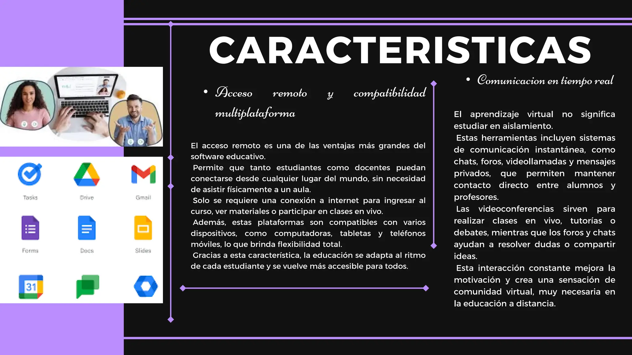 • Acceso remoto y compatibilidad
multiplataforma
El acceso remoto es una de las ventajas más grandes del
software educativo.
Permite que tanto estudiantes como docentes puedan
conectarse desde cualquier lugar del mundo, sin necesidad
de asistir físicamente a un aula.
Solo se requiere una conexión a internet para ingresar al
curso, ver materiales o participar en clases en vivo.
Además, estas plataformas son compatibles con varios
dispositivos, como computadoras, tabletas y teléfonos
móviles, lo que brinda flexibilidad total.
Gracias a esta característica, la educación se adapta al ritmo
de cada estudiante y se vuelve más accesible para todos.
CARACTERISTICAS
• Comunicacion en tiempo real
El aprendizaje virtual no significa
estudiar en aislamiento.
Estas herramientas incluyen sistemas
de comunicación instantánea, como
chats, foros, videollamadas y mensajes
privados, que permiten mantener
contacto directo entre alumnos y
profesores.
Las videoconferencias sirven para
realizar clases en vivo, tutorías o
debates, mientras que los foros y chats
ayudan a resolver dudas o compartir
ideas.
Esta interacción constante mejora la
motivación y crea una sensación de
comunidad virtual, muy necesaria en
la educación a distancia.
 