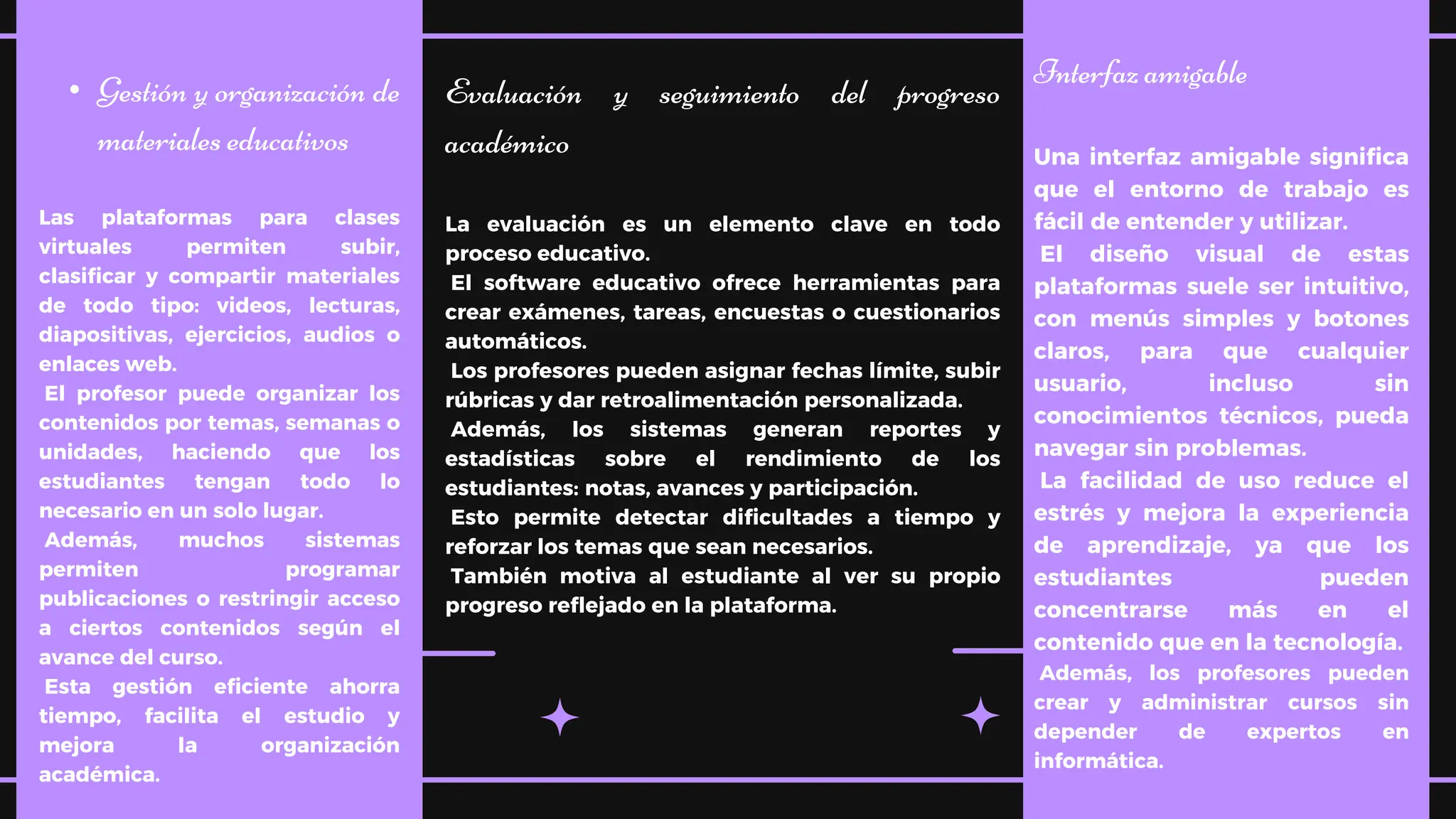 • Gestión y organización de
materiales educativos
Las plataformas para clases
virtuales permiten subir,
clasificar y compartir materiales
de todo tipo: videos, lecturas,
diapositivas, ejercicios, audios o
enlaces web.
El profesor puede organizar los
contenidos por temas, semanas o
unidades, haciendo que los
estudiantes tengan todo lo
necesario en un solo lugar.
Además, muchos sistemas
permiten programar
publicaciones o restringir acceso
a ciertos contenidos según el
avance del curso.
Esta gestión eficiente ahorra
tiempo, facilita el estudio y
mejora la organización
académica.
Evaluación y seguimiento del progreso
académico
La evaluación es un elemento clave en todo
proceso educativo.
El software educativo ofrece herramientas para
crear exámenes, tareas, encuestas o cuestionarios
automáticos.
Los profesores pueden asignar fechas límite, subir
rúbricas y dar retroalimentación personalizada.
Además, los sistemas generan reportes y
estadísticas sobre el rendimiento de los
estudiantes: notas, avances y participación.
Esto permite detectar dificultades a tiempo y
reforzar los temas que sean necesarios.
También motiva al estudiante al ver su propio
progreso reflejado en la plataforma.
Interfaz amigable
Una interfaz amigable significa
que el entorno de trabajo es
fácil de entender y utilizar.
El diseño visual de estas
plataformas suele ser intuitivo,
con menús simples y botones
claros, para que cualquier
usuario, incluso sin
conocimientos técnicos, pueda
navegar sin problemas.
La facilidad de uso reduce el
estrés y mejora la experiencia
de aprendizaje, ya que los
estudiantes pueden
concentrarse más en el
contenido que en la tecnología.
Además, los profesores pueden
crear y administrar cursos sin
depender de expertos en
informática.
 