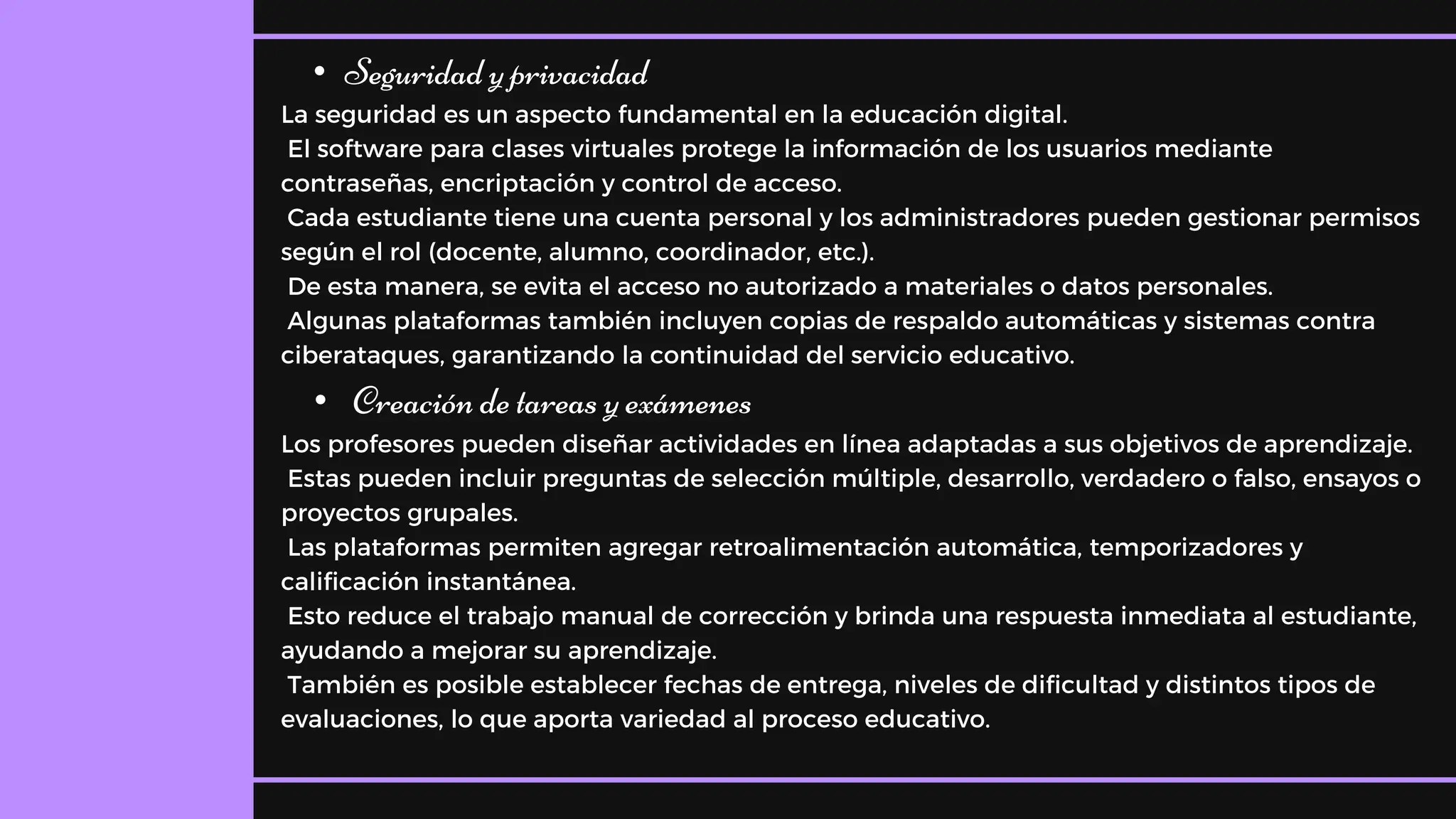 • Seguridad y privacidad
La seguridad es un aspecto fundamental en la educación digital.
El software para clases virtuales protege la información de los usuarios mediante
contraseñas, encriptación y control de acceso.
Cada estudiante tiene una cuenta personal y los administradores pueden gestionar permisos
según el rol (docente, alumno, coordinador, etc.).
De esta manera, se evita el acceso no autorizado a materiales o datos personales.
Algunas plataformas también incluyen copias de respaldo automáticas y sistemas contra
ciberataques, garantizando la continuidad del servicio educativo.
• Creación de tareas y exámenes
Los profesores pueden diseñar actividades en línea adaptadas a sus objetivos de aprendizaje.
Estas pueden incluir preguntas de selección múltiple, desarrollo, verdadero o falso, ensayos o
proyectos grupales.
Las plataformas permiten agregar retroalimentación automática, temporizadores y
calificación instantánea.
Esto reduce el trabajo manual de corrección y brinda una respuesta inmediata al estudiante,
ayudando a mejorar su aprendizaje.
También es posible establecer fechas de entrega, niveles de dificultad y distintos tipos de
evaluaciones, lo que aporta variedad al proceso educativo.
 