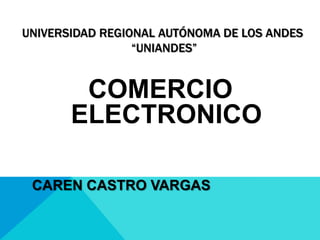 UNIVERSIDAD REGIONAL AUTÓNOMA DE LOS ANDES
                 “UNIANDES”


        COMERCIO
       ELECTRONICO

 CAREN CASTRO VARGAS
 