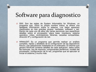 Software para diagnostico
O SIW: Son las siglas de System Informatión for Windows, un
programa que, como su propio nombre indica, te ofrece una
detallada información sobre tu sistema. Los datos aparecen
clasificados en tres grandes grupos: hardware, software y red.
Dentro de cada uno de ellos hay varias secciones que especifican
detalles sobre el procesador, placa base, impresora, sistema
operativo, vídeo, controladores, librerías, carpetas compartidas,
dirección IP y configuración de red.
O WINAUDIT: Es un programa que permite realizar un análisis
completo, rápido y detallado de la configuración de los dispositivos
físicos y las aplicaciones instaladas en el ordenador. El informe que
genera WinAudit contiene detalles de cada aplicación, datos sobre
las licencias, uso de memoria, componentes periféricos, modelo del
procesador, configuración de la red, programas que se ejecutan al
iniciar el sistema y mucho más.
 