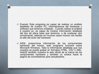 O Everest: Este programa es capaz de realizar un análisis
detallado de nuestro PC, informándonos del hardware y
software que tenemos instalado. Cuando realiza el análisis
a nuestro pc, es capaz de mostrar información detallada
del tipo de placa base que tenemos, o de cualquier otro
componente, además en muchos casos incluso nos facilita
la web del autor del hardware.
O AIDA: proporciona información de los componentes
hardware del mismo, este programa funciona sobre
Microsoft Windows. Toda la información detallada que nos
muestra se puede grabar en formatos HTML, CSV o XML.
Aida32 también muestra la web oficial de la marca de los
componentes hardware y también un enlace hacia la
página de controladores para actualizarlos.
 