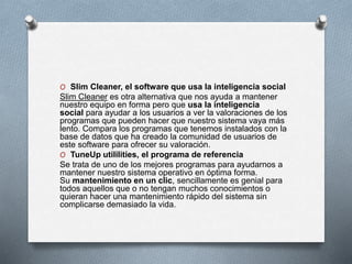 O Slim Cleaner, el software que usa la inteligencia social
Slim Cleaner es otra alternativa que nos ayuda a mantener
nuestro equipo en forma pero que usa la inteligencia
social para ayudar a los usuarios a ver la valoraciones de los
programas que pueden hacer que nuestro sistema vaya más
lento. Compara los programas que tenemos instalados con la
base de datos que ha creado la comunidad de usuarios de
este software para ofrecer su valoración.
O TuneUp utililities, el programa de referencia
Se trata de uno de los mejores programas para ayudarnos a
mantener nuestro sistema operativo en óptima forma.
Su mantenimiento en un clic, sencillamente es genial para
todos aquellos que o no tengan muchos conocimientos o
quieran hacer una mantenimiento rápido del sistema sin
complicarse demasiado la vida.
 