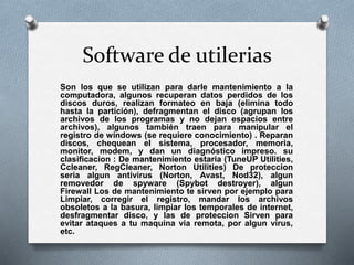 Software de utilerias
Son los que se utilizan para darle mantenimiento a la
computadora, algunos recuperan datos perdidos de los
discos duros, realizan formateo en baja (elimina todo
hasta la partición), defragmentan el disco (agrupan los
archivos de los programas y no dejan espacios entre
archivos), algunos también traen para manipular el
registro de windows (se requiere conocimiento) . Reparan
discos, chequean el sistema, procesador, memoria,
monitor, modem, y dan un diagnóstico impreso. su
clasificacion : De mantenimiento estaria (TuneUP Utilities,
Ccleaner, RegCleaner, Norton Utilities) De proteccion
seria algun antivirus (Norton, Avast, Nod32), algun
removedor de spyware (Spybot destroyer), algun
Firewall Los de mantenimiento te sirven por ejemplo para
Limpiar, corregir el registro, mandar los archivos
obsoletos a la basura, limpiar los temporales de internet,
desfragmentar disco, y las de proteccion Sirven para
evitar ataques a tu maquina via remota, por algun virus,
etc.
 