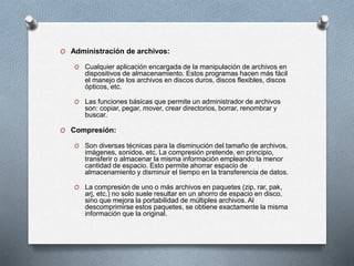 O Administración de archivos:
O Cualquier aplicación encargada de la manipulación de archivos en
dispositivos de almacenamiento. Estos programas hacen más fácil
el manejo de los archivos en discos duros, discos flexibles, discos
ópticos, etc.
O Las funciones básicas que permite un administrador de archivos
son: copiar, pegar, mover, crear directorios, borrar, renombrar y
buscar.
O Compresión:
O Son diversas técnicas para la disminución del tamaño de archivos,
imágenes, sonidos, etc. La compresión pretende, en principio,
transferir o almacenar la misma información empleando la menor
cantidad de espacio. Esto permite ahorrar espacio de
almacenamiento y disminuir el tiempo en la transferencia de datos.
O La compresión de uno o más archivos en paquetes (zip, rar, pak,
arj, etc.) no solo suele resultar en un ahorro de espacio en disco,
sino que mejora la portabilidad de múltiples archivos. Al
descomprimirse estos paquetes, se obtiene exactamente la misma
información que la original.
 