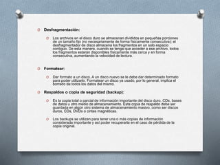 O Desfragmentación:
O Los archivos en el disco duro se almacenan divididos en pequeñas porciones
de un tamaño fijo (no necesariamente de forma físicamente consecutiva); el
desfragmentador de disco almacena los fragmentos en un solo espacio
contiguo. De esta manera, cuando se tenga que acceder a ese archivo, todos
los fragmentos estarán disponibles físicamente más cerca y en forma
consecutiva, aumentando la velocidad de lectura.
O Formatear:
O Dar formato a un disco. A un disco nuevo se le debe dar determinado formato
para poder utilizarlo. Formatear un disco ya usado, por lo general, implica el
borrado de todos los datos del mismo.
O Respaldos o copia de seguridad (backup):
O Es la copia total o parcial de información importante del disco duro, CDs, bases
de datos u otro medio de almacenamiento. Esta copia de respaldo debe ser
guardada en algún otro sistema de almacenamiento masivo, como ser discos
duros, CDs, DVDs o cintas magnéticas.
O Los backups se utilizan para tener una o más copias de información
considerada importante y así poder recuperarla en el caso de pérdida de la
copia original.
 