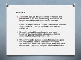 O Antivirus:
O Aplicación o grupo de aplicaciones dedicadas a la
prevención, búsqueda, detección y eliminación de
programas malignos en sistemas informáticos.
O Entre los programas con códigos malignos se incluyen
virus, troyanos, gusanos, spywares, entre otros
malwares.
O Un antivirus también puede contar con otras
herramientas relacionadas a la seguridad como
antispam, firewall, antispyware, etc.
O Un antivirus debe cumplir con ciertos requisitos para
ser considerado efectivo y eficiente: constante
actualización, protección permanente, completa base
de datos de programas malignos y buena heurística.
 