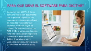 PARA QUE SIRVE EL SOFTWARE PARA DIGITAR?
Contamos con SCAV 3.0 Es un
software de gestión documental
que le permite digitalizar sus
documentos, almacenar archivos
electrónicos y controlar sus
procesos mediante flujos de
trabajo. También contamos con
AIRE 4.0 Es la versión en la nube,
funciona en cualquier dispositivo
conectado a Internet (laptop,
Tablet, Smartphone, etc.).
Versiones para servidores propios
y servidores de terceros (SaaS).
 