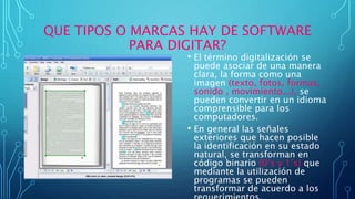 QUE TIPOS O MARCAS HAY DE SOFTWARE
PARA DIGITAR?
• El término digitalización se
puede asociar de una manera
clara, la forma como una
imagen (texto, fotos, formas,
sonido , movimiento...), se
pueden convertir en un idioma
comprensible para los
computadores.
• En general las señales
exteriores que hacen posible
la identificación en su estado
natural, se transforman en
código binario (0’s y 1’s) que
mediante la utilización de
programas se pueden
transformar de acuerdo a los
 