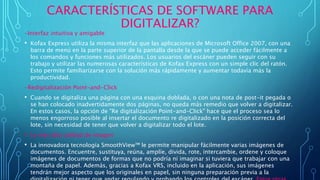 CARACTERÍSTICAS DE SOFTWARE PARA
DIGITALIZAR?
-Interfaz intuitiva y amigable
• Kofax Express utiliza la misma interfaz que las aplicaciones de Microsoft Office 2007, con una
barra de menú en la parte superior de la pantalla desde la que se puede acceder fácilmente a
los comandos y funciones más utilizados. Los usuarios del escáner pueden seguir con su
trabajo y utilizar las numerosas características de Kofax Express con un simple clic del ratón.
Esto permite familiarizarse con la solución más rápidamente y aumentar todavía más la
productividad.
-Redigitalización Point-and-Click
• Cuando se digitaliza una página con una esquina doblada, o con una nota de post-it pegada o
se han colocado inadvertidamente dos páginas, no queda más remedio que volver a digitalizar.
En estos casos, la opción de "Re digitalización Point-and-Click" hace que el proceso sea lo
menos engorroso posible al insertar el documento re digitalizado en la posición correcta del
lote, sin necesidad de tener que volver a digitalizar todo el lote.
• La más alta calidad de imagen
• La innovadora tecnología SmoothView™ le permite manipular fácilmente varias imágenes de
documentos. Encuentre, sustituya, reúna, amplíe, divida, rote, intercambie, ordene y coloque
imágenes de documentos de formas que no podría ni imaginar si tuviera que trabajar con una
montaña de papel. Además, gracias a Kofax VRS, incluido en la aplicación, sus imágenes
tendrán mejor aspecto que los originales en papel, sin ninguna preparación previa a la
 