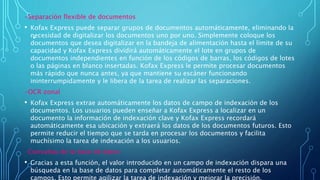 .
-Separación flexible de documentos
• Kofax Express puede separar grupos de documentos automáticamente, eliminando la
necesidad de digitalizar los documentos uno por uno. Simplemente coloque los
documentos que desea digitalizar en la bandeja de alimentación hasta el límite de su
capacidad y Kofax Express dividirá automáticamente el lote en grupos de
documentos independientes en función de los códigos de barras, los códigos de lotes
o las páginas en blanco insertadas. Kofax Express le permite procesar documentos
más rápido que nunca antes, ya que mantiene su escáner funcionando
ininterrumpidamente y le libera de la tarea de realizar las separaciones.
-OCR zonal
• Kofax Express extrae automáticamente los datos de campo de indexación de los
documentos. Los usuarios pueden enseñar a Kofax Express a localizar en un
documento la información de indexación clave y Kofax Express recordará
automáticamente esa ubicación y extraerá los datos de los documentos futuros. Esto
permite reducir el tiempo que se tarda en procesar los documentos y facilita
muchísimo la tarea de indexación a los usuarios.
-Consultas de la base de datos
• Gracias a esta función, el valor introducido en un campo de indexación dispara una
búsqueda en la base de datos para completar automáticamente el resto de los
campos. Esto permite agilizar la tarea de indexación y mejorar la precisión.
 