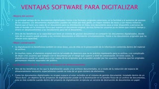 VENTAJAS SOFTWARE PARA DIGITALIZAR
-Mejora del acceso
• La principal ventaja de los documentos digitalizados frente a los formatos originales anteriores, es la facilidad y el aumento de accesos
de los usuarios. Los documentos digitalizados pueden ser vistos por más gente, un mayor número de veces y con menos esfuerzo.
Puesto que al hacer una copia de un documento para su distribución en línea, este documento pasa a estar disponible a personas de
todo el mundo sin la limitación física que supone un documento original, de esta forma los usuarios ya no tienen que invertir tiempo y
dinero en desplazamientos a las instalaciones para ver el documento.
• Otro de los beneficios es la capacidad que tiene un sistema de gestión documental en compartir los documentos digitalizados, donde
más de un usuario puede acceder a los mismos documentos e información simultáneamente, frente a los documentos originales que no
ofrecen esta capacidad.
-Mejor conservación
• La digitalización es beneficiosa también en otras áreas, una de ellas es la preservación de la información contenida dentro del material
de archivo.
• En muchos casos, el elemento original está en tal estado de deterioro que no es práctico mantenerlo para su archivo, y es complicado
de dejar a los usuarios que trabajen con el documento por el riesgo que supone a nivel de conservación. En estos casos, la
digitalización puede ser usada para crear copias de los originales que se pueden acceder por los usuarios, mientras que los originales
permanecen intactos separados del público.
-La disminución de los requisitos de espacio de almacenamiento
• Otro de los beneficios en los que la digitalización ayuda a los archivos documentales, es a través de la reducción del espacio de
almacenamiento necesario, especialmente cuando se trata de un gran número de elementos.
• Como los documentos digitalizados no ocupan espacio al estar incluidos en el sistema de gestión documental, instalado dentro de un
“disco duro”, un objetivo de los proyectos de digitalización puede ser la disminución en el tamaño físico de un archivo de documentos,
esto es más evidente cuando dentro del proyecto de digitalización se ejecuta un servicio de destrucción de documentos en papel.
 