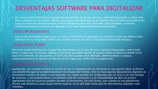 DESVENTAJAS SOFTWARE PARA DIGITALIZAR
• Así como puede deteriorarse el papel del documento, en el caso de tesis, material empastado y sobre todo
libros, el paso por el escáner, debido a la presión que debe ejercer el usuario sobre el vidrio en donde la luz
copia el contenido del documento, el lomo del libro puede verse afectado, deformándose, e incluso
comprometiéndose la fijación de algunas de las hojas que conforman la publicación.
-Daños de documentos
• Uno de los principales riesgos que se corren a momento de digitalizar un original es que este último sufra
deterioro en su integridad, sobre todo cuando se trata de obras o documentos bastante antiguos.
-Daño físicos al libro
Así como puede deteriorarse el papel del documento, en el caso de tesis, material empastado y sobre todo
libros, el paso por el escáner, debido a la presión que debe ejercer el usuario sobre el vidrio en donde la luz
copia el contenido del documento, el lomo del libro puede verse afectado, deformándose, e incluso
comprometiéndose la fijación de algunas de las hojas que conforman la publicación.
-Corrupción del archivo
igualmente, aun cuando se tiene la noción de que la digitalización se convierte en una opción ideal, al ofrecer
una plataforma que no va deteriorándose con el paso del tiempo, esto no hace que los documentos digitales se
encuentren exentos de daños o corrupciones, las cuales pueden ser producidas por un virus o un mal manejo
de archivos, y que pueden llevar a la pérdida total del contenido o a la imposibilidad de abrir el archivo,
impidiendo que los usuarios puedan acceder al documento. De esta forma, aun cuando es una plataforma
mucho más dinámica y que ocupa menos espacio, no es del todo cierto que los documentos digitales sean
infalibles.
 