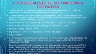 COSTOS REALES DE EL SOFTWARE PARA
DIGITALIZAR
• .- El más sencillo y a efectos méramente teóricos: 1.000€ del escáner + 2×1.500€ del
digitalizador = 4.000€ (no creo que este dato sirva para mucho).
• 2.- El más complicado. Pondré el precio de los escáneres como si se utilizaran para este
proyecto entendiendo que para este volumen puede resultar más económico comprarlos que
encargar el trabajo a una empresa externa.
• Escáneres: DIN A0 – 13.500€, DIN A3 – 1.500€ y DIN A4 – 1.000€ x 2 = 17.000€
• Software de gestión documental. ArchivaTech para 20 usuarios: 7.000€
• Servidor dedicado + Oracle: 1.000€
• Digitalización: 13 meses x 10 personas x 1.500€ = 195.000€
• Total: 220.000€
• 3.- Un caso intermedio, similar al anterior pero sin perder tanto tiempo en la digitalización de
cada expediente. Considerando el mismo coste para los equipos y la mitad de tiempo de
digitalización: 122.000€
• Es como si un extraterrestre te para por la calle y te pregunta: ¿cuánto cuesta un coche? Tu le
dirías: ¿Qué tipo de coche? Utilitario, deportivo, de lujo, todoterreno. Y él te contestaría: ¿No
son todos iguales? Tiene cuatro ruedas, un volante, un motor… Y seguirías sin saber qué
contestar porque, obviamente, no cuesta lo mismo un Ferrari descapotable que un Skoda
familiar. ¡El precio ni siquiera se parece!
 