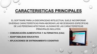 CARACTERISTICAS PRINCIPALES
EL SOFTWARE PARA LA DISCAPACIDAD INTELECTUAL SUELE INCORPORAR
DIVERSAS CARACTERÍSTICAS PARA ABORDAR LAS NECESIDADES ESPECÍFICAS
DE LAS PERSONAS AFECTADAS. ALGUNAS DE LAS CARACTERÍSTICAS
PRINCIPALES INCLUYEN:
• COMUNICACIÓN AUMENTATIVA Y ALTERNATIVA (CAA)
• ADAPTABILIDAD EDUCATIVA
• APLICACIONES DE ENTRENAMIENTO COGNITIVO
 