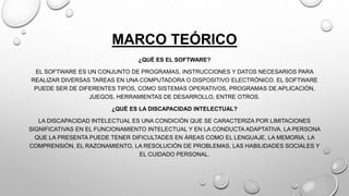 MARCO TEÓRICO
¿QUÉ ES EL SOFTWARE?
EL SOFTWARE ES UN CONJUNTO DE PROGRAMAS, INSTRUCCIONES Y DATOS NECESARIOS PARA
REALIZAR DIVERSAS TAREAS EN UNA COMPUTADORA O DISPOSITIVO ELECTRÓNICO. EL SOFTWARE
PUEDE SER DE DIFERENTES TIPOS, COMO SISTEMAS OPERATIVOS, PROGRAMAS DE APLICACIÓN,
JUEGOS, HERRAMIENTAS DE DESARROLLO, ENTRE OTROS.
¿QUÉ ES LA DISCAPACIDAD INTELECTUAL?
LA DISCAPACIDAD INTELECTUAL ES UNA CONDICIÓN QUE SE CARACTERIZA POR LIMITACIONES
SIGNIFICATIVAS EN EL FUNCIONAMIENTO INTELECTUAL Y EN LA CONDUCTA ADAPTATIVA. LA PERSONA
QUE LA PRESENTA PUEDE TENER DIFICULTADES EN ÁREAS COMO EL LENGUAJE, LA MEMORIA, LA
COMPRENSIÓN, EL RAZONAMIENTO, LA RESOLUCIÓN DE PROBLEMAS, LAS HABILIDADES SOCIALES Y
EL CUIDADO PERSONAL.
 