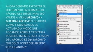 AHORA DEBEMOS EXPORTAR EL
DOCUMENTO EN FORMATO DE
PÁGINA WEB (HTM). PARA ESO
VAMOS A MENÚ ARCHIVO ->
GUARDAR ARCHIVO O GUARDAR
COMO Y GUARDAMOS LA
ACTIVIDAD A MODO QUE
PODAMOS ABRIRLA Y EDITARLA
POSTERIORMENTE. LA EXTENSIÓN
DEL ARCHIVO ES 2qn (ARCHIVO
QUE SÓLO PODRÁ SER ABIERTO
CON QUANDARY
 