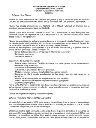 DIFERENTES TIPOS DE SOFTWARE PARA GEP
                                ESPEJO HERNANDEZ OMAR ANTONIO
                              GESTION Y EVALUACION DE PROYECTOS.
                                           20/02/2012
   Software Libre: Planner

Planner es una herramienta para planear, programar y seguir proyectos para el escritorio
GNOME. Es una aplicación GTK+ escrita en C y licenciada bajo GPL (versión 2 o posterior).

Planner fue creado originalmente por Richard Hult y Mikael Hallendal en Imendio. En la
actualidad está siendo desarrollado por GNOME.

Planner puede almacenar sus datos en ficheros XML o en una base de datos Postgresql. Los
proyectos pueden ser impresos en PDF o exportados a HTML para una visualización simple
desde cualquier navegador web.

Planner es un producto de software que intenta cerrar la brecha entre la planificación con hojas
de cálculo simple (sin ayuda alguna) y productos complejos tales como Microsoft Project. Lo
hace mediante una interfaz simple de hacer su trabajo de planificación.
Planner ha sido superado por Organiser 2, que es mucho más flexible y le permite crear su
propio árbol de proyectos / tareas / contacto, etc.
   - Dentro de las características principales de Planner se encuentran:
   - Gestión de calendarios
   - Gestión de recursos

Seguimiento del avance del proyecto
    - Enlazar tareas fácilmente. También se obtiene una visión general de las tareas que son
       relevantes hoy y en el futuro.
    - Exportación a diferentes formatos
    - Multicliente, la planificación de varios proyectos.
    - Múltiples recursos humanos (empleados y/o personas ajenas).
    - Diagrama de Gantt simple visualización de las tareas que son relevantes en la
       actualidad.
    - Filtrado de recursos (tareas ver e imprimir de una sola persona).
    - Interfaz de uso fácil, la creación implícita de clientes y proyectos.
    - Es absolutamente gratis.
Por lo tanto, Planner se recomienda para las pequeñas empresas que prestan servicios para
varios clientes o varios proyectos por cliente y para una sola persona o compañías que tratan
de organizar sus listas de tareas.

Gestion de proyectos multiples y colaborativos (web)

Software Propietario: Microsoft Office Live Meeting

Microsoft Office Live Meeting 2007 es un espacio de reunión en línea al que su organización se
suscribe u hospeda internamente. Puede reunirse con sus colegas en línea, lo que le permite
colaborar en tiempo real, aún en distancias largas.

Office Live Meeting 2007 se instala en el equipo, lo que le permite conectarse a reuniones (ya
sea que estén hospedadas en los servidores de su organización o en el servicio de Office Live
Meeting). La versatilidad de Office Live Meeting reside en que los asistentes a la reunión
pueden entregar una presentación, intercambiar ideas, editar archivos, colaborar en las pizarras
 