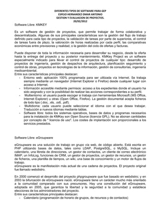 DIFERENTES TIPOS DE SOFTWARE PARA GEP
                                ESPEJO HERNANDEZ OMAR ANTONIO
                              GESTION Y EVALUACION DE PROYECTOS.
                                           20/02/2012
Software Libre: KMKEY

Es un software de gestión de proyectos, que permite trabajar de forma colaborativa y
descentralizada. Algunas de sus principales características son la gestión del flujo de trabajo
definido para cada tipo de proyectos, la validación de tareas por parte de superiores, el control
de tareas fuera de plazo, la valoración de horas realizadas por cada perfil, las comparativas
económicas entre previsiones y realidad, o la gestión del ciclo de ofertas y facturas.

Puede disponer de toda la información necesaria para desarrollar su negocio, desde la oferta
hasta la entrega del proyecto y su posterior mantenimiento. KMKey Project es un software
especialmente indicado para llevar el control de proyectos de cualquier tipo: desarrollo de
proyectos de ingeniería, gestión de despachos de arquitectura, planificación seguimiento y
control de obras, proyectos en tecnologías de la información, gestión de consultorías, ingeniería
medioambiental.
Entre sus características principales destacan:
   - Entorno web: aplicación 100% programada para ser utilizada vía Internet. Se trabaja
       siempre mediante un navegador (Internet Explorer o Firefox) desde cualquier lugar con
       acceso a Internet.
   - Información accesible mediante permisos: acceso a los expedientes donde el usuario ha
       sido asignado y con la posibilidad de realizar las acciones correspondientes a su perfil.
   - Multientorno: el usuario puede escoger si trabaja con herramientas Microsoft (MS Office,
       Internet Explorer) u otras (Open Office, Firefox). La gestión documental acepta ficheros
       de todo tipo (.doc, .xls, .odt, .pdf).
   - Multidioma: cada usuario puede seleccionar el idioma con el que desea trabajar.
       Traducción a nuevos idiomas mediante tablas.
   - Software libre: todos los sistemas operativos, bases de datos y programas necesarios
       para la instalación de KMKey son Open Source (licencia GPL). No se abonan cantidades
       por concepto de " licencia de uso". Los costes de implantación son proporcionales a los
       servicios prestados.



Software Libre: eGroupware

eGroupware es una solución de trabajo en grupo vía web, de código abierto. Está escrita en
PHP utilizando bases de datos, tales como LDAP, PostgreSQL, o MySQL. Incluye un
calendario, una libreta de direcciones, un gestor de contactos, un cliente de correo electrónico
IMAP, un InfoLog, funciones de CRM, un gestor de proyectos, un gestor de recursos, un gestor
de ficheros, una plantilla de tiempos, un wiki, una base de conocimiento y un motor de flujos de
trabajo.
eGroupware es la manifestación más actual de una cadena de proyectos. El proyecto original
fue llamado webdistro.

En 2000 comenzó el desarrollo del proyecto phpgroupware que fue basado en webdistro; y en
2003 la bifurcación de eGroupware nació. eGroupware tiene un carácter mucho más orientado
a la comunidad comparado con sus precursores. Hay una constitución del eGroupware,
adoptada en 2005, que garantiza la libertad y la seguridad a la comunidad y establece
elecciones de los administradores del proyecto.
Entre sus características principales destacan:
   - Calendario (programación de horario de grupos, de recursos y de contactos)
 