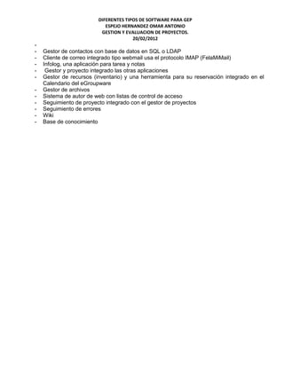 DIFERENTES TIPOS DE SOFTWARE PARA GEP
                            ESPEJO HERNANDEZ OMAR ANTONIO
                          GESTION Y EVALUACION DE PROYECTOS.
                                       20/02/2012
-
-   Gestor de contactos con base de datos en SQL o LDAP
-   Cliente de correo integrado tipo webmail usa el protocolo IMAP (FelaMiMail)
-   Infolog, una aplicación para tarea y notas
-    Gestor y proyecto integrado las otras aplicaciones
-   Gestor de recursos (inventario) y una herramienta para su reservación integrado en el
    Calendario del eGroupware
-   Gestor de archivos
-   Sistema de autor de web con listas de control de acceso
-   Seguimiento de proyecto integrado con el gestor de proyectos
-   Seguimiento de errores
-   Wiki
-   Base de conocimiento
 