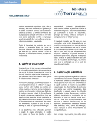 Portais Corporativos                                           Software para Gestão de Conteúdo: Sete Características Críticas



                                                                                                             biblioteca
        www.terraforum.com.br



                       contidas em sistemas corporativos (LOB – line of        automatizadas     totalmente   parametrizáveis.
                       business), bem como consolidação e apresentação         Neste contexto também, a gestão de conteúdo é
                       de dados e conteúdo oriundos de localidades e           amplamente integrada a mecanismos de workflow
                       aplicativos diversos. O controle centralizado das       que automatizam a revisão de documentos,
                       atualizações no conteúdo em todos os ambientes          aprovação de versões, coleta de assinaturas e
                       onde ocorre publicação permite à organização            acompanhamento de “tickets” abertos.
                       garantir a qualidade das informações, e aumenta o
                       valor do serviço para a organização.                    É importante ressaltar que há casos em que
                                                                               a consulta a uma versão desatualizada de um
                       Devido à diversidade de ambientes em que é              conteúdo ou um documento com prazo de validade
                       utilizada, a ferramenta deverá ser capaz de             expirado – em ambientes em que não há controle
                       direcionar o trabalho de atualizações freqüentes,       do ciclo de vida do documento – pode causar um
                       que será feita por pessoas distintas. O uso de          prejuízo ainda maior do que simplesmente não
                       templates, ou “modelos de conteúdo”, suprem esta        encontrar a informação ou precisar encontrar o
                       necessidade.                                            responsável pela mesma. Enquanto no segundo
                                                                               caso a perda é de produtividade tatno do autor
                                                                               como do requisitante da informação, no primeiro
                                                                               pode haver a proliferação de erro a partir de
                       . GeSTão Do CIClo De VIDa                              assunções equivocadas.

                       Uma das formas de lidar com a grande quantidade
                       de informação presente dentro de uma organização
                       é a adoção de formas de se gerenciar o ciclo de         3. ClaSSIFICação auToMáTICa
                       vida dos conteúdos publicados e armazenados. O
                       que queremos dizer quando falamos sobre gestão          Um dos grandes propósitos da gestão de conteúdo
                       do ciclo de vida dos conteúdos?                         é possibilitar que os usuários consigam recuperar
                                                                               as informações corretas da maneira mais rápida e
                       Assim como um estoque, as informações dentro de         simples possível. Para isso, uma ferramenta que
                       uma empresa têm “prazo de validade”, em alguns          dá suporte a este tipo de iniciativa deve possibilitar
                       casos, ela tem valor imediato (ex.: notícia), em        a classificação dos diferentes tipos de conteúdos
                       outros, anual (ex.: orçamento de uma área) e outros     para facilitar sua posterior recuperação. Esta
                       histórico (ex: informações institucionais). Cada tipo   classificação é realizada através da atribuição
                       de conteúdo deve ser tratado de forma diferente,        de metadados, ou seja, dados sobre o conteúdo
                       de acordo com as suas características. Uma boa          publicado (semelhante às propriedades de um
                       plataforma deve possibilitar atribuir metadados, ou     documento de texto ou planilha: nome, autor,
                       seja, dados que possibilitam gerenciar os conteúdos     data, etc.). Este é um recurso fundamental para
                       de forma estruturada e automatizada. Na maioria         estruturar o conteúdo não-estruturado de um
                       das ferramentas, a gestão do ciclo de vida se           repositório, possibilitando estabelecer relações
                       restringe ao prazo de expiração da informação.          entre conteúdos, filtros, formas de ordenação,
                                                                               busca avançada e outras funcionalidades de
                       Já as plataformas mais sofisticadas permitem            navegação e busca.
                       a criação de regras sofisticadas de gestão,
                       com criação de fluxos de trabalho e ações               Aqui, a regra é que quanto mais dados sobre


                                                                               © TerraForum Consultores                             
 
