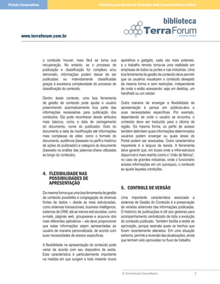 Portais Corporativos                                          Software para Gestão de Conteúdo: Sete Características Críticas



                                                                                                           biblioteca
        www.terraforum.com.br



                       o conteúdo houver, mais fácil se torna sua            aparelhos e gadgets, cada vez mais potentes,
                       recuperação. No entanto, se o processo de             e o trabalho remoto torna-se uma realidade em
                       publicação e classificação for complexo e/ou          empresas de todos os portes e nas indústrias. Uma
                       demorado, informações podem deixar de ser             boa ferramenta de gestão de conteúdo deve permitir
                       publicadas ou indevidamente classificadas             que os usuários visualizem o conteúdo desejado
                       graças à excessiva complexidade do processo de        da mesma forma e sem restrições, independente
                       classificação do conteúdo.                            de onde o estão acessando: seja um desktop, um
                                                                             handheld ou um celular.
                       Dentro deste contexto, uma boa ferramenta
                       de gestão de conteúdo pode ajudar o usuário           Outra maneira de enxergar a flexibilidade de
                       preenchendo automaticamente boa parte das             apresentação é pensar em públicos-alvo e
                       informações necessárias para publicação dos           suas necessidades específicas. Por exemplo,
                       conteúdos. Ela pode reconhecer desde atributos        dependendo de onde o usuário se encontra, o
                       mais básicos, como a data de carregamento             conteúdo deve ser traduzido para o idioma da
                       do documento, nome do publicador, título do           região. Da mesma forma, os perfis de acesso
                       documento e data de modificação até informações       também delimitam quais informações determinados
                       mais complexas de obter, como o formato do            usuários podem enxergar ou quais áreas do
                       documento, audiência (baseado no perfil e histórico   Portal podem ser acessadas. Outra característica
                       de ações do publicador) e categoria do documento      importante é a largura de banda. A ferramenta
                       (baseado na análise das palavras-chave utilizadas     deve garantir que, em locais onde a infra-estrutura
                       ao longo do conteúdo).                                disponível é mais restrita (como o “chão de fábrica”,
                                                                             no caso de grandes indústrias, onde o funcionário
                                                                             acessa informações em um quiosque), o conteúdo
                                                                             se ajuste àquelas condições.
                       4. FlexIBIlIDaDe naS
                          PoSSIBIlIDaDeS De
                          aPReSenTação
                                                                             5. ConTRole De VeRSão
                       Da mesma forma que uma boa ferramenta de gestão
                       de conteúdo possibilita a congregação de diversas     Uma importante característica associada a
                       fontes de dados – desde as mais estruturadas,         sistemas de Gestão do Conteúdo é a preservação
                       como sistemas transacionais, business intelligence,   de versões anteriores das informações publicadas.
                       sistemas de CRM, até as menos estruturadas, como      O histórico de publicações é útil aos gestores para
                       e-mails, páginas web, groupwares e arquivos dos       acompanhamento centralizado de toda a evolução
                       mais diferentes aplicativos – ela deve proporcionar   do conteúdo publicado. Também facilita a tarefa de
                       que estas informações sejam apresentadas ao           aprovação, porque assinala quais os trechos que
                       usuário de maneira personalizada, de acordo com       foram recentemente alterados. Em uma situação
                       suas necessidades de acesso específicas.              extrema, permite a reversão das atualizações, ainda
                                                                             que tenham sido aprovadas no fluxo de trabalho.
                       A flexibilidade na apresentação do conteúdo pode
                       variar de acordo com seu dispositivo de saída.
                       Esta característica é particularmente importante
                       na medida em que surgem a todo instante novos


                                                                             © TerraForum Consultores                            3
 