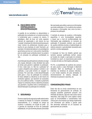 Portais Corporativos                                           Software para Gestão de Conteúdo: Sete Características Críticas



                                                                                                            biblioteca
        www.terraforum.com.br



                       6. equIlíBRIo enTRe                                     têm permissão para editar e aprovar as informações
                          CenTRalIzação e                                      que serão publicadas; e (3) a auditoria dos acessos
                          DeSCenTRalIzação                                     de pessoas a informações, bem como de todo o
                                                                               processo de publicação.
                       A questão de se centralizar ou descentralizar a
                       publicação dos conteúdos em um portal corporativo       A restrição do acesso de usuários a informações
                       é fundamental para o sucesso do mesmo. E                específicas é uma funcionalidade essencial,
                       estratégica. Além de levar em conta aspectos            e requer que o nível de confidencialidade das
                       culturais da organização e até mesmo da sua             informações seja estabelecido no momento da
                       “vocação” (empresas de mídia obviamente possuem         publicação. É necessário, também, que os perfis
                       maior número de profissionais treinados para a          de usuários definidos durante a implementação do
                       escrita do que empresas do setor financeiro, por        sistema possuam a granularidade necessária para
                       exemplo); é fundamental elaborar uma estratégia de      permitir a correta segregação.
                       governança que leve em conta pontos importantes
                       para se avaliar quais conteúdos devem (ou podem)        A imposição do fluxo de trabalho garante que
                       ter um processo de publicação centralizado ou           somente pessoas qualificadas tenham acesso
                       não.                                                    às funções de criação e aprovação de conteúdo.
                                                                               Controlam-se, assim, os responsáveis pela autoria
                       A centralização da publicação de conteúdos vai exigir   e revisão de todas as informações publicadas.
                       uma equipe dedicada a esta atividade boa parte
                       do tempo para garantir a agilidade na publicação.       Por fim, a possibilidade de auditoria dos acessos
                       O risco, neste caso, é o fato de o publicador ser       de cada usuário a cada informação é altamente
                       o passo obrigatório para qualquer conteúdo a ser        desejável. Além da identificação de acessos
                       publicado, o que pode torná-lo um “gargalo” no          indevidos (ou tentativas de acessos indevidos),
                       processo. Por outro lado, a total descentralização      é uma função bastante útil para atividades de
                       pode gerar o risco da publicação de conteúdos           dimensionamento do sistema, detecção de
                       de baixa utilidade ou relevância ou até mesmo de        interesses de pessoas e assuntos, etc.
                       conteúdos sigilosos, que deveriam ser acessados
                       por uma audiência restrita. O desafio é justamente
                       mapear os conteúdos críticos e desenhar processos
                       que garantam o equilíbrio entre a centralização e a     ConSIDeRaçõeS FInaIS
                       descentralização da publicação de conteúdos.
                                                                               Estas não são as únicas características de uma
                                                                               ferramenta de gerenciamento de conteúdo. As
                                                                               soluções existentes geralmente possuem uma
                       7. SeGuRança                                            infinidade de features, algumas mais outras menos
                                                                               relevantes. Este artigo tem como objetivo indicar
                       Diversos aspectos de segurança estão relacionados       quais as funcionalidades e características mais
                       a sistemas de Gestão do Conteúdo. Consideram,           críticas para uma empresa que deseja implementar
                       essencialmente, (1) a restrição do acesso de            uma ferramenta que atenda a grande parte
                       usuários a conteúdos, em função do perfil; (2)          das demandas essenciais de um processo de
                       a garantia da imposição do fluxo de publicação          gerenciamento de conteúdo.
                       estabelecido, em que somente pessoas autorizadas


                                                                               © TerraForum Consultores                          4
 