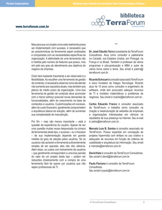 Portais Corporativos                                          Software para Gestão de Conteúdo: Sete Características Críticas



                                                                                                           biblioteca
        www.terraforum.com.br



                       Mas para que um projeto como este realmente possa                             ***
                       ser implementado com sucesso, é necessário que
                       as características da ferramenta sejam analisadas      Dr. José Cláudio Terra é presidente da TerraForum
                       e comparadas com as necessidades específicas da        Consultores. Atua como consultor e palestrante
                       organização. A efetividade de uma ferramenta não       no Canadá, nos Estados Unidos, em Portugal, na
                       é medida pelo número de features que possui, mas       França e no Brasil. Também é professor de vários
                       sim pelo seu grau de atendimento aos objetivos de      programas e pós-graduação e MBA e autor de
                       negócio da empresa.                                    vários livros sobre o tema. Seu email é jcterra@
                                                                              terraforum.com.br .
                       Outro item bastante importante a ser observado é a
                       flexibilidade. Ao escolher uma ferramenta de gestão    Ricardo Schoueri é consultor associado TerraForum
                       de conteúdo, é necessário observar como ela atende     e sócio fundador da Íntegra Tecnologia. Ricardo
                       não somente aos requisitos atuais, mas também aos      atua há 15 anos como consultor e engenheiro de
                       planos de médio prazo da organização. Uma boa          software, onde tem procurado adequar recursos
                       ferramenta de gestão de conteúdo deve acomodar         de TI e modelos matemáticos a problemas de
                       com o menor esforço possível novas demandas de         negócios. Seu email é ricardo@terraforum.com.br .
                       funcionalidades, além do crescimento na base de
                       conteúdos e usuários. Customizações em excesso,        Carlos Eduardo Franco é consultor associado
                       além do custo financeiro, geralmente comprometem       da TerraForum, e trabalha como consultor na
                       a arquitetura básica da solução, além de aumentar      criação e reestruturação de websites de empresas
                       sua complexidade de manutenção.                        e organizações interessadas em otimizar os
                                                                              resultados de sua presença na Internet. Seu e-mail
                       Por fim – mas não menos importante – está a            é carlos@terraforum.com.br .
                       questão da experiência do usuário. Apesar de ser
                       uma questão muitas vezes desprezada na compra          Marcelo Luis B. Santos é consultor associado da
                       de ferramentas deste tipo, o sucesso – ou o fracasso   TerraForum. Possui expertise em concepção de
                       – de sua implementação depende em grande               projetos hipermídia com ênfase no uso criativo e
                       medida do grau de adoção pelos usuários. Se os         adequado de recursos em função de critérios de
                       usuários não acharem a ferramenta suficientemente      usabilidade e arquitetura da informação. Seu email
                       simples de ser operada, eles não irão utilizá-la.      é marcelo@terraforum.com.br .
                       Além disso, os custos com treinamento de usuários
                       – que geralmente correspondem a uma boa parcela        David Kato é consultor da TerraForum Consultores.
                       do valor de um projeto deste tipo – podem ser          Seu email é david@terraforum.com.br
                       reduzidos drasticamente com a compra de uma
                       ferramenta fácil de operar por usuários que não        Paulo Floriano é consultor da TerraForum
                       sejam profissionais de TI.                             Consultores.
                                                                              Seu email é paulo@terraforum.com.br




                                                                              © TerraForum Consultores                         5
 