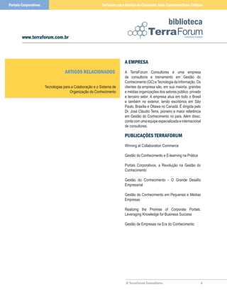 Portais Corporativos                                       Software para Gestão de Conteúdo: Sete Características Críticas



                                                                                                      biblioteca
        www.terraforum.com.br



                                                                         a eMPReSa
                                   aRTIGoS RelaCIonaDoS                  A TerraForum Consultores é uma empresa
                                                                         de consultoria e treinamento em Gestão do
                                                                         Conhecimento (GC) e Tecnologia da Informação. Os
                       Tecnologias para a Colaboração e o Sistema de     clientes da empresa são, em sua maioria, grandes
                                       Organização do Conhecimento       e médias organizações dos setores público, privado
                                                                         e terceiro setor. A empresa atua em todo o Brasil
                                                                         e também no exterior, tendo escritórios em São
                                                                         Paulo, Brasília e Ottawa no Canadá. É dirigida pelo
                                                                         Dr. José Cláudio Terra, pioneiro e maior referência
                                                                         em Gestão do Conhecimento no país. Além disso,
                                                                         conta com uma equipe especializada e internacional
                                                                         de consultores.

                                                                         PuBlICaçõeS TeRRaFoRuM
                                                                         Winning at Collaboration Commerce

                                                                         Gestão do Conhecimento e E-learning na Prática

                                                                         Portais Corporativos, a Revolução na Gestão do
                                                                         Conhecimento

                                                                         Gestão do Conhecimento - O Grande Desafio
                                                                         Empresarial

                                                                         Gestão do Conhecimento em Pequenas e Médias
                                                                         Empresas

                                                                         Realizing the Promise of Corporate Portals:
                                                                         Leveraging Knowledge for Business Success

                                                                         Gestão de Empresas na Era do Conhecimento




                                                                         © TerraForum Consultores                          6
 
